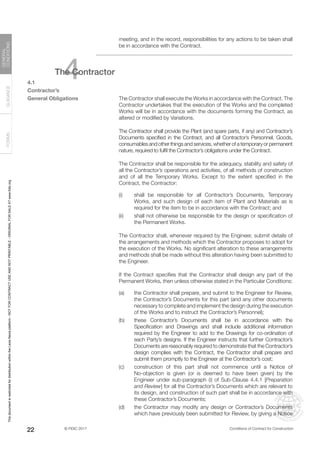 © FIDIC 2017 Conditions of Contract for Construction
FORMS
GUIDANCE
GENERAL
CONDITIONS
22
meeting, and in the record, responsibilities for any actions to be taken shall
be in accordance with the Contract.
4
The Contractor
4.1
Contractor’s
General Obligations		 The Contractor shall execute the Works in accordance with the Contract. The
Contractor undertakes that the execution of the Works and the completed
Works will be in accordance with the documents forming the Contract, as
altered or modified by Variations.
		 The Contractor shall provide the Plant (and spare parts, if any) and Contractor’s
Documents specified in the Contract, and all Contractor’s Personnel, Goods,
consumables and other things and services, whether of a temporary or permanent
nature, required to fulfil the Contractor’s obligations under the Contract.
		 The Contractor shall be responsible for the adequacy, stability and safety of
all the Contractor’s operations and activities, of all methods of construction
and of all the Temporary Works. Except to the extent specified in the
Contract, the Contractor:
(i) shall be responsible for all Contractor’s Documents, Temporary
Works, and such design of each item of Plant and Materials as is
required for the item to be in accordance with the Contract; and
(ii) shall not otherwise be responsible for the design or specification of
the Permanent Works.
		 The Contractor shall, whenever required by the Engineer, submit details of
the arrangements and methods which the Contractor proposes to adopt for
the execution of the Works. No significant alteration to these arrangements
and methods shall be made without this alteration having been submitted to
the Engineer.
		 If the Contract specifies that the Contractor shall design any part of the
Permanent Works, then unless otherwise stated in the Particular Conditions:
(a) the Contractor shall prepare, and submit to the Engineer for Review,
the Contractor’s Documents for this part (and any other documents
necessary to complete and implement the design during the execution
of the Works and to instruct the Contractor’s Personnel);
(b) these Contractor’s Documents shall be in accordance with the
Specification and Drawings and shall include additional information
required by the Engineer to add to the Drawings for co-ordination of
each Party’s designs. If the Engineer instructs that further Contractor’s
Documents are reasonably required to demonstrate that the Contractor’s
design complies with the Contract, the Contractor shall prepare and
submit them promptly to the Engineer at the Contractor’s cost;
(c) construction of this part shall not commence until a Notice of
No-objection is given (or is deemed to have been given) by the
Engineer under sub-paragraph (i) of Sub-Clause 4.4.1 [Preparation
and Review] for all the Contractor’s Documents which are relevant to
its design, and construction of such part shall be in accordance with
these Contractor’s Documents;
(d) the Contractor may modify any design or Contractor’s Documents
which have previously been submitted for Review, by giving a Notice
This
document
is
restricted
for
distribution
within
the
Lexis
Nexis
platform
-
NOT
FOR
CONTRACT
USE
AND
NOT
PRINTABLE
-
ORIGINAL
FOR
SALE
AT
www.fidic.org
 