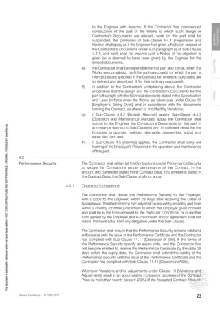 General Conditions © FIDIC 2017
FORMS
GUIDANCE
GENERAL
CONDITIONS
23
to the Engineer with reasons. If the Contractor has commenced
construction of the part of the Works to which such design or
Contractor’s Documents are relevant, work on this part shall be
suspended, the provisions of Sub-Clause 4.4.1 [Preparation and
Review] shall apply as if the Engineer had given a Notice in respect of
the Contractor’s Documents under sub-paragraph (ii) of Sub-Clause
4.4.1, and work shall not resume until a Notice of No-objection is
given (or is deemed to have been given) by the Engineer for the
revised documents;
(e) the Contractor shall be responsible for this part and it shall, when the
Works are completed, be fit for such purpose(s) for which the part is
intended as are specified in the Contract (or, where no purpose(s) are
so defined and described, fit for their ordinary purpose(s));
(f) in addition to the Contractor’s undertaking above, the Contractor
undertakes that the design and the Contractor’s Documents for this
part will comply with the technical standards stated in the Specification
and Laws (in force when the Works are taken over under Clause 10
[Employer’s Taking Over]) and in accordance with the documents
forming the Contract, as altered or modified by Variations;
(g) if Sub-Clause 4.4.2 [As-built Records] and/or Sub-Clause 4.4.3
[Operation and Maintenance Manuals] apply, the Contractor shall
submit to the Engineer the Contractor’s Documents for this part in
accordance with such Sub-Clause(s) and in sufficient detail for the
Employer to operate, maintain, dismantle, reassemble, adjust and
repair this part; and
(h) if Sub-Clause 4.5 [Training] applies, the Contractor shall carry out
training of the Employer’s Personnel in the operation and maintenance
of this part.
4.2
Performance Security 		 The Contractor shall obtain (at the Contractor’s cost) a Performance Security
to secure the Contractor’s proper performance of the Contract, in the
amount and currencies stated in the Contract Data. If no amount is stated in
the Contract Data, this Sub-Clause shall not apply.
4.2.1 Contractor’s obligations
		 The Contractor shall deliver the Performance Security to the Employer,
with a copy to the Engineer, within 28 days after receiving the Letter of
Acceptance. The Performance Security shall be issued by an entity and from
within a country (or other jurisdiction) to which the Employer gives consent
and shall be in the form annexed to the Particular Conditions, or in another
form agreed by the Employer (but such consent and/or agreement shall not
relieve the Contractor from any obligation under this Sub-Clause).
		 The Contractor shall ensure that the Performance Security remains valid and
enforceable until the issue of the Performance Certificate and the Contractor
has complied with Sub-Clause 11.11 [Clearance of Site]. If the terms of
the Performance Security specify an expiry date, and the Contractor has
not become entitled to receive the Performance Certificate by the date 28
days before the expiry date, the Contractor shall extend the validity of the
Performance Security until the issue of the Performance Certificate and the
Contractor has complied with Sub-Clause 11.11 [Clearance of Site].
		 Whenever Variations and/or adjustments under Clause 13 [Variations and
Adjustments] result in an accumulative increase or decrease of the Contract
Price by more than twenty percent (20%) of the Accepted Contract Amount:
This
document
is
restricted
for
distribution
within
the
Lexis
Nexis
platform
-
NOT
FOR
CONTRACT
USE
AND
NOT
PRINTABLE
-
ORIGINAL
FOR
SALE
AT
www.fidic.org
 