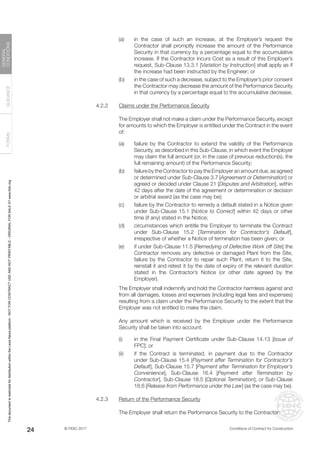 © FIDIC 2017 Conditions of Contract for Construction
FORMS
GUIDANCE
GENERAL
CONDITIONS
24
(a) in the case of such an increase, at the Employer’s request the
Contractor shall promptly increase the amount of the Performance
Security in that currency by a percentage equal to the accumulative
increase. If the Contractor incurs Cost as a result of this Employer’s
request, Sub-Clause 13.3.1 [Variation by Instruction] shall apply as if
the increase had been instructed by the Engineer; or
(b) in the case of such a decrease, subject to the Employer’s prior consent
the Contractor may decrease the amount of the Performance Security
in that currency by a percentage equal to the accumulative decrease.
4.2.2 Claims under the Performance Security
		 The Employer shall not make a claim under the Performance Security, except
for amounts to which the Employer is entitled under the Contract in the event
of:
(a) failure by the Contractor to extend the validity of the Performance
Security, as described in this Sub-Clause, in which event the Employer
may claim the full amount (or, in the case of previous reduction(s), the
full remaining amount) of the Performance Security;
(b) failure by the Contractor to pay the Employer an amount due, as agreed
or determined under Sub-Clause 3.7 [Agreement or Determination] or
agreed or decided under Clause 21 [Disputes and Arbitration], within
42 days after the date of the agreement or determination or decision
or arbitral award (as the case may be);
(c) failure by the Contractor to remedy a default stated in a Notice given
under Sub-Clause 15.1 [Notice to Correct] within 42 days or other
time (if any) stated in the Notice;
(d) circumstances which entitle the Employer to terminate the Contract
under Sub-Clause 15.2 [Termination for Contractor’s Default],
irrespective of whether a Notice of termination has been given; or
(e) if under Sub-Clause 11.5 [Remedying of Defective Work off Site] the
Contractor removes any defective or damaged Plant from the Site,
failure by the Contractor to repair such Plant, return it to the Site,
reinstall it and retest it by the date of expiry of the relevant duration
stated in the Contractor’s Notice (or other date agreed by the
Employer).
		 The Employer shall indemnify and hold the Contractor harmless against and
from all damages, losses and expenses (including legal fees and expenses)
resulting from a claim under the Performance Security to the extent that the
Employer was not entitled to make the claim.
		 Any amount which is received by the Employer under the Performance
Security shall be taken into account:
(i) in the Final Payment Certificate under Sub-Clause 14.13 [Issue of
FPC]; or
(ii) if the Contract is terminated, in payment due to the Contractor
under Sub-Clause 15.4 [Payment after Termination for Contractor’s
Default], Sub-Clause 15.7 [Payment after Termination for Employer’s
Convenience], Sub-Clause 16.4 [Payment after Termination by
Contractor], Sub-Clause 18.5 [Optional Termination], or Sub-Clause
18.6 [Release from Performance under the Law] (as the case may be).
4.2.3 Return of the Performance Security
		 The Employer shall return the Performance Security to the Contractor:
This
document
is
restricted
for
distribution
within
the
Lexis
Nexis
platform
-
NOT
FOR
CONTRACT
USE
AND
NOT
PRINTABLE
-
ORIGINAL
FOR
SALE
AT
www.fidic.org
 