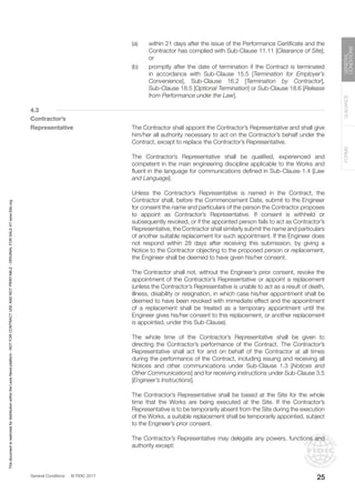 General Conditions © FIDIC 2017
FORMS
GUIDANCE
GENERAL
CONDITIONS
25
(a) within 21 days after the issue of the Performance Certificate and the
Contractor has complied with Sub-Clause 11.11 [Clearance of Site];
or
(b) promptly after the date of termination if the Contract is terminated
in accordance with Sub-Clause 15.5 [Termination for Employer’s
Convenience], Sub-Clause 16.2 [Termination by Contractor],
Sub-Clause 18.5 [Optional Termination] or Sub-Clause 18.6 [Release
from Performance under the Law].
4.3
Contractor’s
Representative		 The Contractor shall appoint the Contractor’s Representative and shall give
him/her all authority necessary to act on the Contractor’s behalf under the
Contract, except to replace the Contractor’s Representative.
		 The Contractor’s Representative shall be qualified, experienced and
competent in the main engineering discipline applicable to the Works and
fluent in the language for communications defined in Sub-Clause 1.4 [Law
and Language].
		 Unless the Contractor’s Representative is named in the Contract, the
Contractor shall, before the Commencement Date, submit to the Engineer
for consent the name and particulars of the person the Contractor proposes
to appoint as Contractor’s Representative. If consent is withheld or
subsequently revoked, or if the appointed person fails to act as Contractor’s
Representative, the Contractor shall similarly submit the name and particulars
of another suitable replacement for such appointment. If the Engineer does
not respond within 28 days after receiving this submission, by giving a
Notice to the Contractor objecting to the proposed person or replacement,
the Engineer shall be deemed to have given his/her consent.
		 The Contractor shall not, without the Engineer’s prior consent, revoke the
appointment of the Contractor’s Representative or appoint a replacement
(unless the Contractor’s Representative is unable to act as a result of death,
illness, disability or resignation, in which case his/her appointment shall be
deemed to have been revoked with immediate effect and the appointment
of a replacement shall be treated as a temporary appointment until the
Engineer gives his/her consent to this replacement, or another replacement
is appointed, under this Sub-Clause).
		 The whole time of the Contractor’s Representative shall be given to
directing the Contractor’s performance of the Contract. The Contractor’s
Representative shall act for and on behalf of the Contractor at all times
during the performance of the Contract, including issuing and receiving all
Notices and other communications under Sub-Clause 1.3 [Notices and
Other Communications] and for receiving instructions under Sub-Clause 3.5
[Engineer’s Instructions].
		 The Contractor’s Representative shall be based at the Site for the whole
time that the Works are being executed at the Site. If the Contractor’s
Representative is to be temporarily absent from the Site during the execution
of the Works, a suitable replacement shall be temporarily appointed, subject
to the Engineer’s prior consent.
		 The Contractor’s Representative may delegate any powers, functions and
authority except:
This
document
is
restricted
for
distribution
within
the
Lexis
Nexis
platform
-
NOT
FOR
CONTRACT
USE
AND
NOT
PRINTABLE
-
ORIGINAL
FOR
SALE
AT
www.fidic.org
 