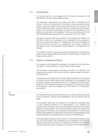 General Conditions © FIDIC 2017
FORMS
GUIDANCE
GENERAL
CONDITIONS
27
4.4.2 As-Built Records
		 If no as-built records to be prepared by the Contractor are stated in the
Specification, this Sub-Clause shall not apply.
		 The Contractor shall prepare, and keep up-to-date, a complete set of
“as-built” records of the execution of the Works, showing the exact as-built
locations, sizes and details of the work as executed by the Contractor. The
format, referencing system, system of electronic storage and other relevant
details of the as-built records shall be as stated in the Specification (if not
stated, as acceptable to the Engineer). These records shall be kept on the
Site and shall be used exclusively for the purposes of this Sub-Clause.
		 The as-built records shall be submitted to the Engineer for Review, and
the Works shall not be considered to be completed for the purposes of
taking-over under Sub-Clause 10.1 [Taking Over the Works and Sections]
until the Engineer has given (or is deemed to have given) a Notice of
No-objection under sub-paragraph (i) of Sub-Clause 4.4.1 [Preparation and
Review].
		 The number of copies of as-built records to be submitted by the Contractor
under this Sub-Clause shall be as required under Sub-Clause 1.8 [Care and
Supply of Documents].
4.4.3 Operation and Maintenance Manuals
		 If no operation and maintenance manuals to be prepared by the Contractor
are stated in the Specification, this Sub-Clause shall not apply.
		 The Contractor shall prepare, and keep up-to-date, the operation and
maintenance manuals in the format and other relevant details as stated in
the Specification.
		 The operation and maintenance manuals shall be submitted to the Engineer
for Review, and the Works shall not be considered to be completed for the
purposes of taking-over under Sub-Clause 10.1 [Taking Over the Works and
Sections] until the Engineer has given (or is deemed to have given) a Notice
of No-objection under sub-paragraph (i) of Sub-Clause 4.4.1 [Preparation
and Review].
4.5
Training		 If no training of employees of the Employer (and/or other identified personnel)
by the Contractor is stated in the Specification, this Sub-Clause shall not
apply.
		 The Contractor shall carry out training of the Employer’s employees (and/
or other personnel identified in the Specification) in the operation and
maintenance of the Works, and any other aspect of the Works, to the extent
stated in the Specification. The timing of the training shall be as stated in the
Specification (if not stated, as acceptable to the Employer). The Contractor
shall provide qualified and experienced training staff, training facilities and all
training materials as necessary and/or as stated in the Specification.
		 If the Specification specifies training which is to be carried out before taking
over, the Works shall not be considered to be completed for the purposes
of taking over under Sub-Clause 10.1 [Taking Over the Works and Sections]
until this training has been completed in accordance with the Specification.
This
document
is
restricted
for
distribution
within
the
Lexis
Nexis
platform
-
NOT
FOR
CONTRACT
USE
AND
NOT
PRINTABLE
-
ORIGINAL
FOR
SALE
AT
www.fidic.org
 
