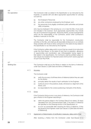 © FIDIC 2017 Conditions of Contract for Construction
FORMS
GUIDANCE
GENERAL
CONDITIONS
28
4.6
Co-operation		 The Contractor shall, as stated in the Specification or as instructed by the
Engineer, co-operate with and allow appropriate opportunities for carrying
out work by:
(a) the Employer’s Personnel;
(b) any other contractors employed by the Employer; and
(c) the personnel of any legally constituted public authorities and private
utility companies,
		 who may be employed in the carrying out, on or near the Site, of any work
not included in the Contract. Such appropriate opportunities may include
the use of Contractor’s Equipment, Temporary Works, access arrangements
which are the responsibility of the Contractor, and/or other Contractor’s
facilities or services on the Site.
		 The Contractor shall be responsible for the Contractor’s construction
activities on the Site, and shall use all reasonable endeavours to co-ordinate
these activities with those of other contractors to the extent (if any) stated in
the Specification or as instructed by the Engineer.
		 If the Contractor suffers delay and/or incurs Cost as a result of an instruction
under this Sub-Clause, to the extent (if any) that co-operation, allowance
of opportunities and coordination was Unforeseeable having regard to
that stated in the Specification, the Contractor shall be entitled subject to
Sub-Clause 20.2 [Claims For Payment and/or EOT] to EOT and/or payment
of such Cost Plus Profit.
4.7
Setting Out		 The Contractor shall set out the Works in relation to the items of reference
under Sub-Clause 2.5 [Site Data and Items of Reference].
4.7.1 Accuracy
		 The Contractor shall:
(a) verify the accuracy of all these items of reference before they are used
for the Works;
(b) promptly deliver the results of each verification to the Engineer;
(c) rectify any error in the positions, levels, dimensions or alignment of the
Works; and
(d) be responsible for the correct positioning of all parts of the Works.
4.7.2 Errors
		 If the Contractor finds an error in any items of reference, the Contractor shall
give a Notice to the Engineer describing it:
(a) within the period stated in the Contract Data (if not stated, 28 days)
calculated from the Commencement Date, if the items of reference
are specified on the Drawings and/or in the Specification; or
(b) as soon as practicable after receiving the items of reference, if they
are issued by the Engineer under Sub-Clause 2.5 [Site Data and Items
of Reference].
4.7.3 Agreement or Determination of rectification measures, delay and/or Cost
		 After receiving a Notice from the Contractor under Sub-Clause 4.7.2
This
document
is
restricted
for
distribution
within
the
Lexis
Nexis
platform
-
NOT
FOR
CONTRACT
USE
AND
NOT
PRINTABLE
-
ORIGINAL
FOR
SALE
AT
www.fidic.org
 