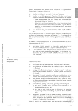 General Conditions © FIDIC 2017
FORMS
GUIDANCE
GENERAL
CONDITIONS
29
[Errors], the Engineer shall proceed under Sub-Clause 3.7 [Agreement or
Determination] to agree or determine:
(a) whether or not there is an error in the items of reference;
(b) whether or not (taking account of cost and time) an experienced
contractor exercising due care would have discovered such an error
		 • when examining the Site, the Drawings and the Specification
before submitting the Tender; or
		 • if the items of reference are specified on the Drawings and/or in
the Specification and the Contractor’s Notice is given after the
expiry of the period stated in sub-paragraph (a) of Sub-Clause
4.7.2; and
(c) what measures (if any) the Contractor is required to take to rectify the
error
		 (and, for the purpose of Sub-Clause 3.7.3 [Time limits], the date the Engineer
receives the Contractor’s Notice under Sub-Clause 4.7.2 [Errors] shall be the
date of commencement of the time limit for agreement under Sub-Clause
3.7.3).
		 If, under sub-paragraph (b) above, an experienced contractor would not
have discovered the error:
(i) Sub-Clause 13.3.1 [Variation by Instruction] shall apply to the
measures that the Contractor is required to take (if any); and
(ii) if the Contractor suffers delay and/or incurs Cost as a result of the
error, the Contractor shall be entitled subject to Sub-Clause 20.2
[Claims For Payment and/or EOT] to EOT and/or payment of such
Cost Plus Profit.
4.8
Health and Safety
Obligations		 The Contractor shall:
(a) comply with all applicable health and safety regulations and Laws;
(b) comply with all applicable health and safety obligations specified in
the Contract;
(c) comply with all directives issued by the Contractor’s health and
safety officer (appointed under Sub-Clause 6.7 [Health and Safety of
Personnel]);
(d) take care of the health and safety of all persons entitled to be on the
Site and other places (if any) where the Works are being executed;
(e) keep the Site, Works (and the other places (if any) where the Works
are being executed) clear of unnecessary obstruction so as to avoid
danger to these persons;
(f) provide fencing, lighting, safe access, guarding and watching of:
		 (i) the Works, until the Works are taken over under Clause 10
[Employer’s Taking Over]; and
		 (ii) any part of the Works where the Contractor is executing
outstanding works or remedying any defects during the DNP;
and
(g) provide any Temporary Works (including roadways, footways, guards
and fences) which may be necessary, because of the execution of the
Works, for the use and protection of the public and of owners and
occupiers of adjacent land and property.
		 Within 21 days of the Commencement Date and before commencing any
This
document
is
restricted
for
distribution
within
the
Lexis
Nexis
platform
-
NOT
FOR
CONTRACT
USE
AND
NOT
PRINTABLE
-
ORIGINAL
FOR
SALE
AT
www.fidic.org
 