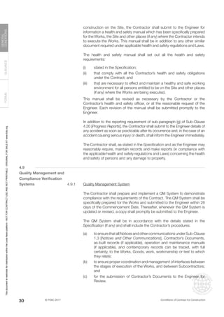 © FIDIC 2017 Conditions of Contract for Construction
FORMS
GUIDANCE
GENERAL
CONDITIONS
30
construction on the Site, the Contractor shall submit to the Engineer for
information a health and safety manual which has been specifically prepared
for the Works, the Site and other places (if any) where the Contractor intends
to execute the Works. This manual shall be in addition to any other similar
document required under applicable health and safety regulations and Laws.
		 The health and safety manual shall set out all the health and safety
requirements:
(i) stated in the Specification;
(ii) that comply with all the Contractor’s health and safety obligations
under the Contract; and
(iii) that are necessary to effect and maintain a healthy and safe working
environment for all persons entitled to be on the Site and other places
(if any) where the Works are being executed.
		 This manual shall be revised as necessary by the Contractor or the
Contractor’s health and safety officer, or at the reasonable request of the
Engineer. Each revision of the manual shall be submitted promptly to the
Engineer.
		 In addition to the reporting requirement of sub-paragraph (g) of Sub-Clause
4.20 [Progress Reports], the Contractor shall submit to the Engineer details of
any accident as soon as practicable after its occurrence and, in the case of an
accident causing serious injury or death, shall inform the Engineer immediately.
		 The Contractor shall, as stated in the Specification and as the Engineer may
reasonably require, maintain records and make reports (in compliance with
the applicable health and safety regulations and Laws) concerning the health
and safety of persons and any damage to property.
4.9
Quality Management and
Compliance Verification
Systems 4.9.1 Quality Management System
		 The Contractor shall prepare and implement a QM System to demonstrate
compliance with the requirements of the Contract. The QM System shall be
specifically prepared for the Works and submitted to the Engineer within 28
days of the Commencement Date. Thereafter, whenever the QM System is
updated or revised, a copy shall promptly be submitted to the Engineer.
		 The QM System shall be in accordance with the details stated in the
Specification (if any) and shall include the Contractor’s procedures:
(a) to ensure that all Notices and other communications under Sub-Clause
1.3 [Notices and Other Communications], Contractor’s Documents,
as-built records (if applicable), operation and maintenance manuals
(if applicable), and contemporary records can be traced, with full
certainty, to the Works, Goods, work, workmanship or test to which
they relate;
(b) to ensure proper coordination and management of interfaces between
the stages of execution of the Works, and between Subcontractors;
and
(c) for the submission of Contractor’s Documents to the Engineer for
Review.
This
document
is
restricted
for
distribution
within
the
Lexis
Nexis
platform
-
NOT
FOR
CONTRACT
USE
AND
NOT
PRINTABLE
-
ORIGINAL
FOR
SALE
AT
www.fidic.org
 
