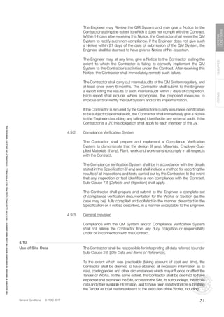 General Conditions © FIDIC 2017
FORMS
GUIDANCE
GENERAL
CONDITIONS
31
		 The Engineer may Review the QM System and may give a Notice to the
Contractor stating the extent to which it does not comply with the Contract.
Within 14 days after receiving this Notice, the Contractor shall revise the QM
System to rectify such non-compliance. If the Engineer does not give such
a Notice within 21 days of the date of submission of the QM System, the
Engineer shall be deemed to have given a Notice of No-objection.
		 The Engineer may, at any time, give a Notice to the Contractor stating the
extent to which the Contractor is failing to correctly implement the QM
System to the Contractor’s activities under the Contract. After receiving this
Notice, the Contractor shall immediately remedy such failure.
		 The Contractor shall carry out internal audits of the QM System regularly, and
at least once every 6 months. The Contractor shall submit to the Engineer
a report listing the results of each internal audit within 7 days of completion.
Each report shall include, where appropriate, the proposed measures to
improve and/or rectify the QM System and/or its implementation.
		 If the Contractor is required by the Contractor’s quality assurance certification
to be subject to external audit, the Contractor shall immediately give a Notice
to the Engineer describing any failing(s) identified in any external audit. If the
Contractor is a JV, this obligation shall apply to each member of the JV.
4.9.2 Compliance Verification System
		 The Contractor shall prepare and implement a Compliance Verification
System to demonstrate that the design (if any), Materials, Employer-Sup-
plied Materials (if any), Plant, work and workmanship comply in all respects
with the Contract.
		 The Compliance Verification System shall be in accordance with the details
stated in the Specification (if any) and shall include a method for reporting the
results of all inspections and tests carried out by the Contractor. In the event
that any inspection or test identifies a non-compliance with the Contract,
Sub-Clause 7.5 [Defects and Rejection] shall apply.
		 The Contractor shall prepare and submit to the Engineer a complete set
of compliance verification documentation for the Works or Section (as the
case may be), fully compiled and collated in the manner described in the
Specification or, if not so described, in a manner acceptable to the Engineer.
4.9.3 General provision
		 Compliance with the QM System and/or Compliance Verification System
shall not relieve the Contractor from any duty, obligation or responsibility
under or in connection with the Contract.
4.10
Use of Site Data		 The Contractor shall be responsible for interpreting all data referred to under
Sub-Clause 2.5 [Site Data and Items of Reference].
		 To the extent which was practicable (taking account of cost and time), the
Contractor shall be deemed to have obtained all necessary information as to
risks, contingencies and other circumstances which may influence or affect the
Tender or Works. To the same extent, the Contractor shall be deemed to have
inspected and examined the Site, access to the Site, its surroundings, the above
data and other available information, and to have been satisfied before submitting
the Tender as to all matters relevant to the execution of the Works, including:
This
document
is
restricted
for
distribution
within
the
Lexis
Nexis
platform
-
NOT
FOR
CONTRACT
USE
AND
NOT
PRINTABLE
-
ORIGINAL
FOR
SALE
AT
www.fidic.org
 