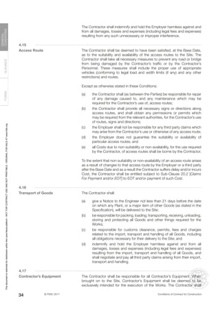 © FIDIC 2017 Conditions of Contract for Construction
FORMS
GUIDANCE
GENERAL
CONDITIONS
34
		 The Contractor shall indemnify and hold the Employer harmless against and
from all damages, losses and expenses (including legal fees and expenses)
resulting from any such unnecessary or improper interference.
4.15
Access Route		 The Contractor shall be deemed to have been satisfied, at the Base Date,
as to the suitability and availability of the access routes to the Site. The
Contractor shall take all necessary measures to prevent any road or bridge
from being damaged by the Contractor’s traffic or by the Contractor’s
Personnel. These measures shall include the proper use of appropriate
vehicles (conforming to legal load and width limits (if any) and any other
restrictions) and routes.
		 Except as otherwise stated in these Conditions:
(a) the Contractor shall (as between the Parties) be responsible for repair
of any damage caused to, and any maintenance which may be
required for the Contractor’s use of, access routes;
(b) the Contractor shall provide all necessary signs or directions along
access routes, and shall obtain any permissions or permits which
may be required from the relevant authorities, for the Contractor’s use
of routes, signs and directions;
(c) the Employer shall not be responsible for any third party claims which
may arise from the Contractor’s use or otherwise of any access route;
(d) the Employer does not guarantee the suitability or availability of
particular access routes; and
(e) all Costs due to non-suitability or non-availability, for the use required
by the Contractor, of access routes shall be borne by the Contractor.
		 To the extent that non-suitability or non-availability of an access route arises
as a result of changes to that access route by the Employer or a third party
after the Base Date and as a result the Contractor suffers delay and/or incurs
Cost, the Contractor shall be entitled subject to Sub-Clause 20.2 [Claims
For Payment and/or EOT] to EOT and/or payment of such Cost.
4.16
Transport of Goods		 The Contractor shall:
(a) give a Notice to the Engineer not less than 21 days before the date
on which any Plant, or a major item of other Goods (as stated in the
Specification), will be delivered to the Site;
(b) be responsible for packing, loading, transporting, receiving, unloading,
storing and protecting all Goods and other things required for the
Works;
(c) be responsible for customs clearance, permits, fees and charges
related to the import, transport and handling of all Goods, including
all obligations necessary for their delivery to the Site; and
(d) indemnify and hold the Employer harmless against and from all
damages, losses and expenses (including legal fees and expenses)
resulting from the import, transport and handling of all Goods, and
shall negotiate and pay all third party claims arising from their import,
transport and handling.
4.17
Contractor’s Equipment		 The Contractor shall be responsible for all Contractor’s Equipment. When
brought on to the Site, Contractor’s Equipment shall be deemed to be
exclusively intended for the execution of the Works. The Contractor shall
This
document
is
restricted
for
distribution
within
the
Lexis
Nexis
platform
-
NOT
FOR
CONTRACT
USE
AND
NOT
PRINTABLE
-
ORIGINAL
FOR
SALE
AT
www.fidic.org
 