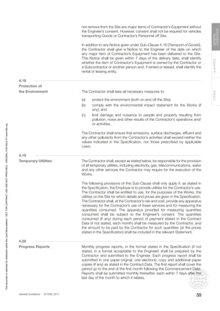 General Conditions © FIDIC 2017
FORMS
GUIDANCE
GENERAL
CONDITIONS
35
not remove from the Site any major items of Contractor’s Equipment without
the Engineer’s consent. However, consent shall not be required for vehicles
transporting Goods or Contractor’s Personnel off Site.
		 In addition to any Notice given under Sub-Clause 4.16 [Transport of Goods],
the Contractor shall give a Notice to the Engineer of the date on which
any major item of Contractor’s Equipment has been delivered to the Site.
This Notice shall be given within 7 days of the delivery date, shall identify
whether the item of Contractor’s Equipment is owned by the Contractor or
a Subcontractor or another person and, if rented or leased, shall identify the
rental or leasing entity.
4.18
Protection of
the Environment		 The Contractor shall take all necessary measures to:
(a) protect the environment (both on and off the Site);
(b) comply with the environmental impact statement for the Works (if
any); and
(c) limit damage and nuisance to people and property resulting from
pollution, noise and other results of the Contractor’s operations and/
or activities.
		 The Contractor shall ensure that emissions, surface discharges, effluent and
any other pollutants from the Contractor’s activities shall exceed neither the
values indicated in the Specification, nor those prescribed by applicable
Laws.
4.19
Temporary Utilities		 The Contractor shall, except as stated below, be responsible for the provision
of all temporary utilities, including electricity, gas, telecommunications, water
and any other services the Contractor may require for the execution of the
Works.
		 The following provisions of this Sub-Clause shall only apply if, as stated in
the Specification, the Employer is to provide utilities for the Contractor’s use.
The Contractor shall be entitled to use, for the purposes of the Works, the
utilities on the Site for which details and prices are given in the Specification.
The Contractor shall, at the Contractor’s risk and cost, provide any apparatus
necessary for the Contractor’s use of these services and for measuring the
quantities consumed. The apparatus provided for measuring quantities
consumed shall be subject to the Engineer’s consent. The quantities
consumed (if any) during each period of payment stated in the Contract
Data (if not stated, each month) shall be measured by the Contractor, and
the amount to be paid by the Contractor for such quantities (at the prices
stated in the Specification) shall be included in the relevant Statement.
4.20
Progress Reports		 Monthly progress reports, in the format stated in the Specification (if not
stated, in a format acceptable to the Engineer) shall be prepared by the
Contractor and submitted to the Engineer. Each progress report shall be
submitted in one paper-original, one electronic copy and additional paper
copies (if any) as stated in the Contract Data. The first report shall cover the
period up to the end of the first month following the Commencement Date.
Reports shall be submitted monthly thereafter, each within 7 days after the
last day of the month to which it relates.
This
document
is
restricted
for
distribution
within
the
Lexis
Nexis
platform
-
NOT
FOR
CONTRACT
USE
AND
NOT
PRINTABLE
-
ORIGINAL
FOR
SALE
AT
www.fidic.org
 