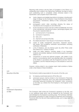© FIDIC 2017 Conditions of Contract for Construction
FORMS
GUIDANCE
GENERAL
CONDITIONS
36
		 Reporting shall continue until the Date of Completion of the Works or, if
outstanding work is listed in the Taking-Over Certificate, the date on which
such outstanding work is completed. Unless otherwise stated in the
Specification, each progress report shall include:
(a) charts, diagrams and detailed descriptions of progress, including each
stage of (design by the Contractor, if any) Contractor’s Documents,
procurement, manufacture, delivery to Site, construction, erection
and testing;
(b) photographs and/or video recordings showing the status of
manufacture and of progress on and off the Site;
(c) for the manufacture of each main item of Plant and Materials, the name
of the manufacturer, manufacture location, percentage progress, and
the actual or expected dates of:
		 (i) commencement of manufacture,
		 (ii) Contractor’s inspections,
		 (iii) tests, and
		 (iv) shipment and arrival at the Site;
(d) the details described in Sub-Clause 6.10 [Contractor’s Records];
(e) copies of quality management documents, inspection reports,
test results, and compliance verification documentation (including
certificates of Materials);
(f) a list of Variations, and any Notices given (by either Party) under
Sub-Clause 20.2.1 [Notice of Claim];
(g) health and safety statistics, including details of any hazardous
incidents and activities relating to environmental aspects and public
relations; and
(h) comparisons of actual and planned progress, with details of any
events or circumstances which may adversely affect the completion
of the Works in accordance with the Programme and the Time for
Completion, and the measures being (or to be) adopted to overcome
delays.
		 However, nothing stated in any progress report shall constitute a Notice
under a Sub-Clause of these Conditions.
4.21
Security of the Site		 The Contractor shall be responsible for the security of the Site, and:
(a) for keeping unauthorised persons off the Site; and
(b) authorised persons shall be limited to the Contractor’s Personnel,
the Employer’s Personnel, and to any other personnel identified as
authorised personnel (including the Employer’s other contractors
on the Site), by a Notice from the Employer or the Engineer to the
Contractor.
4.22
Contractor’s Operations
on Site		 The Contractor shall confine the Contractor’s operations to the Site, and
to any additional areas which may be obtained by the Contractor and
acknowledged by the Engineer as working areas. The Contractor shall take
all necessary precautions to keep Contractor’s Equipment and Contractor’s
Personnel within the Site and these additional areas, and to keep them off
adjacent land.
This
document
is
restricted
for
distribution
within
the
Lexis
Nexis
platform
-
NOT
FOR
CONTRACT
USE
AND
NOT
PRINTABLE
-
ORIGINAL
FOR
SALE
AT
www.fidic.org
 