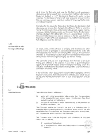 General Conditions © FIDIC 2017
FORMS
GUIDANCE
GENERAL
CONDITIONS
37
		 At all times, the Contractor shall keep the Site free from all unnecessary
obstruction, and shall properly store or remove from the Site any Contractor’s
Equipment (subject to 4.17 [Contractor’s Equipment]) and/or surplus
materials. The Contractor shall promptly clear away and remove from the
Site any wreckage, rubbish, hazardous waste and Temporary Works which
are no longer required.
		 Promptly after the issue of a Taking-Over Certificate, the Contractor shall
clear away and remove, from that part of the Site and Works to which the
Taking-Over Certificate refers, all Contractor’s Equipment, surplus material,
wreckage, rubbish, hazardous waste and Temporary Works. The Contractor
shall leave that part of the Site and the Works in a clean and safe condition.
However, the Contractor may retain at locations on the Site agreed with the
Engineer, during the DNP, such Goods as are required for the Contractor to
fulfil obligations under the Contract.
4.23
Archaeological and
Geological Findings		 All fossils, coins, articles of value or antiquity, and structures and other
remains or items of geological or archaeological interest found on the Site
shall be placed under the care and authority of the Employer. The Contractor
shall take all reasonable precautions to prevent Contractor’s Personnel or
other persons from removing or damaging any of these findings.
		 The Contractor shall, as soon as practicable after discovery of any such
finding, give a Notice to the Engineer in good time to give the Engineer
opportunity to promptly inspect and/or investigate the finding before it is
disturbed. This Notice shall describe the finding and the Engineer shall issue
instructions for dealing with it.
		 If the Contractor suffers delay and/or incurs Cost from complying with the
Engineer’s instructions, the Contractor shall be entitled subject to Sub-Clause
20.2 [Claims For Payment and/or EOT] to EOT and/or payment of such
Cost.
5
Subcontracting
5.1
Subcontractors		 The Contractor shall not subcontract:
(a) works with a total accumulated value greater than the percentage
of the Accepted Contract Amount stated in the Contract Data (if not
stated, the whole of the Works); or
(b) any part of the Works for which subcontracting is not permitted as
stated in the Contract Data.
		 The Contractor shall be responsible for the work of all Subcontractors, for
managing and coordinating all the Subcontractors’ works, and for the acts
or defaults of any Subcontractor, any Subcontractor’s agents or employees,
as if they were the acts or defaults of the Contractor.
		 The Contractor shall obtain the Engineer’s prior consent to all proposed
Subcontractors, except:
		 (i) suppliers of Materials; or
		 (ii) a subcontract for which the Subcontractor is named in the
Contract.
This
document
is
restricted
for
distribution
within
the
Lexis
Nexis
platform
-
NOT
FOR
CONTRACT
USE
AND
NOT
PRINTABLE
-
ORIGINAL
FOR
SALE
AT
www.fidic.org
 