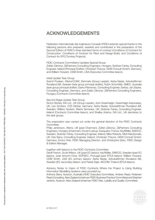 © FIDIC 2017
ACKNOWLEDGEMENTS
Fédération Internationale des Ingénieurs-Conseils (FIDIC) extends special thanks to the
following persons who prepared, assisted and contributed in the preparation of the
Second Edition of FIDIC’s three standard forms of contract (Conditions of Contract for
Construction, Conditions of Contract for Plant and Design-Build, and Conditions of
Contract for EPC/Turnkey Projects):
FIDIC Contracts Committee’s Updates Special Group:
Zoltán Záhonyi, Z&Partners Consulting Engineers, Hungary; Siobhan Fahey, Consulting
Engineer, Ireland (Principal Drafter); Christoph Theune, GKW Consult GmbH, Germany;
and William Howard, CDM Smith, USA (Executive Committee liaison).
Initial Update Task Group:
Svend Poulsen, Atkins/COWI, Denmark (Group Leader); Aisha Nadar, Advokatfirman
Runeland AB, Sweden (task group principal drafter); Robin Schonfeld, SMEC, Australia
(task group principal drafter); Darko Plamenac, Consulting Engineer, Serbia; Jan Ziepke,
Consulting Engineer, Germany; and Zoltán Záhonyi, Z&Partners Consulting Engineers,
Hungary (Contracts Committee liaison).
Second Stage Update Task Group:
Simon Worley, EIA Ltd., UK (Group Leader); John Greenhalgh, Greenhalgh Associates,
UK; Leo Grutters, C2S Global, Germany; Aisha Nadar, Advokatfirman Runeland AB,
Sweden; William Godwin, Matrix Seminars, UK; Siobhan Fahey, Consulting Engineer,
Ireland (Contracts Committee liaison); and Shelley Adams, EIA Ltd., UK (secretary to
the task group).
The preparation was carried out under the general direction of the FIDIC Contracts
Committee:
Philip Jenkinson, Atkins, UK (past Chairman); Zoltán Záhonyi, Z&Partners Consulting
Engineers, Hungary (Chairman); Vincent Leloup, Exequatur, France; Kaj Möller, SWECO,
Sweden; Siobhan Fahey, Consulting Engineer, Ireland; Mike Roberts, Mott MacDonald,
UK; Des Barry, Consulting Engineer, Ireland; Christoph Theune, GKW Consult GmbH,
Germany; Enrico Vink, FIDIC Managing Director; and Christophe Sisto, FIDIC Design
& Edition Manager.
together with liaisons to the FIDIC Contracts Committee:
Geoff French, Scott Wilson, UK (past EC liaison); Kaj Möller, SWECO, Sweden (past EC
liaison); José Amorim Faria, SOPSEC, Portugal (past EFCA liaison); William Howard,
CDM Smith, USA (EC primary liaison); Aisha Nadar, Advokatfirman Runeland AB,
Sweden (EC secondary liaison; and Pawel Zejer, AECOM, Poland (EFCA liaison).
Advisory Notes to Users of FIDIC Contracts Where the Project is Using Building
Information Modelling Systems were provided by:
Anthony Barry, Aurecon, Australia (FIDIC Executive Committee), Andrew Read, Pedersen
ReadConsulting,New Zealand (chairmanFIDIC Business Practice Committee) and Stephen
Jenkins, Aurecon, New Zealand (chairman FIDIC Risk, Liability and Quality Committee).
This
document
is
restricted
for
distribution
within
the
Lexis
Nexis
platform
-
NOT
FOR
CONTRACT
USE
AND
NOT
PRINTABLE
-
ORIGINAL
FOR
SALE
AT
www.fidic.org
 