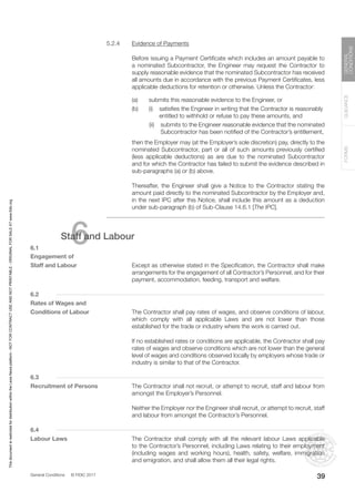 General Conditions © FIDIC 2017
FORMS
GUIDANCE
GENERAL
CONDITIONS
39
5.2.4 Evidence of Payments
		 Before issuing a Payment Certificate which includes an amount payable to
a nominated Subcontractor, the Engineer may request the Contractor to
supply reasonable evidence that the nominated Subcontractor has received
all amounts due in accordance with the previous Payment Certificates, less
applicable deductions for retention or otherwise. Unless the Contractor:
(a) submits this reasonable evidence to the Engineer, or
(b) (i) satisfies the Engineer in writing that the Contractor is reasonably
entitled to withhold or refuse to pay these amounts, and
		 (ii) submits to the Engineer reasonable evidence that the nominated
Subcontractor has been notified of the Contractor’s entitlement,
		 then the Employer may (at the Employer’s sole discretion) pay, directly to the
nominated Subcontractor, part or all of such amounts previously certified
(less applicable deductions) as are due to the nominated Subcontractor
and for which the Contractor has failed to submit the evidence described in
sub-paragraphs (a) or (b) above.
		 Thereafter, the Engineer shall give a Notice to the Contractor stating the
amount paid directly to the nominated Subcontractor by the Employer and,
in the next IPC after this Notice, shall include this amount as a deduction
under sub-paragraph (b) of Sub-Clause 14.6.1 [The IPC].
6
Staff and Labour
6.1
Engagement of
Staff and Labour		 Except as otherwise stated in the Specification, the Contractor shall make
arrangements for the engagement of all Contractor’s Personnel, and for their
payment, accommodation, feeding, transport and welfare.
6.2
Rates of Wages and
Conditions of Labour		 The Contractor shall pay rates of wages, and observe conditions of labour,
which comply with all applicable Laws and are not lower than those
established for the trade or industry where the work is carried out.
		 If no established rates or conditions are applicable, the Contractor shall pay
rates of wages and observe conditions which are not lower than the general
level of wages and conditions observed locally by employers whose trade or
industry is similar to that of the Contractor.
6.3
Recruitment of Persons		 The Contractor shall not recruit, or attempt to recruit, staff and labour from
amongst the Employer’s Personnel.
		 Neither the Employer nor the Engineer shall recruit, or attempt to recruit, staff
and labour from amongst the Contractor’s Personnel.
6.4
Labour Laws 		 The Contractor shall comply with all the relevant labour Laws applicable
to the Contractor’s Personnel, including Laws relating to their employment
(including wages and working hours), health, safety, welfare, immigration
and emigration, and shall allow them all their legal rights.
This
document
is
restricted
for
distribution
within
the
Lexis
Nexis
platform
-
NOT
FOR
CONTRACT
USE
AND
NOT
PRINTABLE
-
ORIGINAL
FOR
SALE
AT
www.fidic.org
 