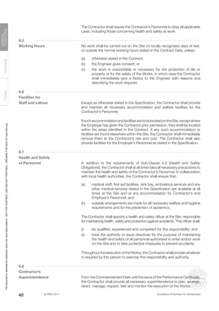 © FIDIC 2017 Conditions of Contract for Construction
FORMS
GUIDANCE
GENERAL
CONDITIONS
40
		 The Contractor shall require the Contractor’s Personnel to obey all applicable
Laws, including those concerning health and safety at work.
6.5
Working Hours		 No work shall be carried out on the Site on locally recognised days of rest,
or outside the normal working hours stated in the Contract Data, unless:
(a) otherwise stated in the Contract;
(b) the Engineer gives consent; or
(c) the work is unavoidable or necessary for the protection of life or
property or for the safety of the Works, in which case the Contractor
shall immediately give a Notice to the Engineer with reasons and
describing the work required.
6.6
Facilities for
Staff and Labour		 Except as otherwise stated in the Specification, the Contractor shall provide
and maintain all necessary accommodation and welfare facilities for the
Contractor’s Personnel.
		 IfsuchaccommodationandfacilitiesaretobelocatedontheSite,exceptwhere
the Employer has given the Contractor prior permission, they shall be located
within the areas identified in the Contract. If any such accommodation or
facilities are found elsewhere within the Site, the Contractor shall immediately
remove them at the Contractor’s risk and cost. The Contractor shall also
provide facilities for the Employer’s Personnel as stated in the Specification.
6.7
Health and Safety
of Personnel		 In addition to the requirements of Sub-Clause 4.8 [Health and Safety
Obligations], the Contractor shall at all times take all necessary precautions to
maintain the health and safety of the Contractor’s Personnel. In collaboration
with local health authorities, the Contractor shall ensure that:
(a) medical staff, first aid facilities, sick bay, ambulance services and any
other medical services stated in the Specification are available at all
times at the Site and at any accommodation for Contractor’s and
Employer’s Personnel; and
(b) suitable arrangements are made for all necessary welfare and hygiene
requirements and for the prevention of epidemics.
		 The Contractor shall appoint a health and safety officer at the Site, responsible
for maintaining health, safety and protection against accidents. This officer shall:
(i) be qualified, experienced and competent for this responsibility; and
(ii) have the authority to issue directives for the purpose of maintaining
the health and safety of all personnel authorised to enter and/or work
on the Site and to take protective measures to prevent accidents.
		 Throughout the execution of the Works, the Contractor shall provide whatever
is required by this person to exercise this responsibility and authority.
6.8
Contractor’s
Superintendence		 From the Commencement Date until the issue of the Performance Certificate,
the Contractor shall provide all necessary superintendence to plan, arrange,
direct, manage, inspect, test and monitor the execution of the Works.
This
document
is
restricted
for
distribution
within
the
Lexis
Nexis
platform
-
NOT
FOR
CONTRACT
USE
AND
NOT
PRINTABLE
-
ORIGINAL
FOR
SALE
AT
www.fidic.org
 