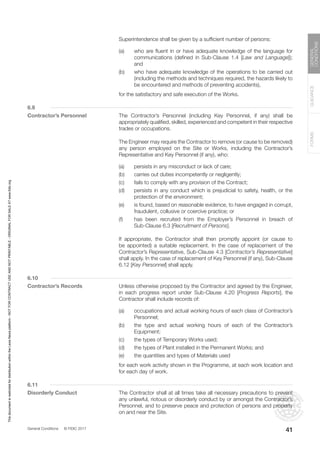 General Conditions © FIDIC 2017
FORMS
GUIDANCE
GENERAL
CONDITIONS
41
		 Superintendence shall be given by a sufficient number of persons:
(a) who are fluent in or have adequate knowledge of the language for
communications (defined in Sub-Clause 1.4 [Law and Language]);
and
(b) who have adequate knowledge of the operations to be carried out
(including the methods and techniques required, the hazards likely to
be encountered and methods of preventing accidents),
		 for the satisfactory and safe execution of the Works.
6.9
Contractor’s Personnel 		 The Contractor’s Personnel (including Key Personnel, if any) shall be
appropriately qualified, skilled, experienced and competent in their respective
trades or occupations.
		 The Engineer may require the Contractor to remove (or cause to be removed)
any person employed on the Site or Works, including the Contractor’s
Representative and Key Personnel (if any), who:
(a) persists in any misconduct or lack of care;
(b) carries out duties incompetently or negligently;
(c) fails to comply with any provision of the Contract;
(d) persists in any conduct which is prejudicial to safety, health, or the
protection of the environment;
(e) is found, based on reasonable evidence, to have engaged in corrupt,
fraudulent, collusive or coercive practice; or
(f) has been recruited from the Employer’s Personnel in breach of
Sub-Clause 6.3 [Recruitment of Persons].
		 If appropriate, the Contractor shall then promptly appoint (or cause to
be appointed) a suitable replacement. In the case of replacement of the
Contractor’s Representative, Sub-Clause 4.3 [Contractor’s Representative]
shall apply. In the case of replacement of Key Personnel (if any), Sub-Clause
6.12 [Key Personnel] shall apply.
6.10
Contractor’s Records		 Unless otherwise proposed by the Contractor and agreed by the Engineer,
in each progress report under Sub-Clause 4.20 [Progress Reports], the
Contractor shall include records of:
(a) occupations and actual working hours of each class of Contractor’s
Personnel;
(b) the type and actual working hours of each of the Contractor’s
Equipment;
(c) the types of Temporary Works used;
(d) the types of Plant installed in the Permanent Works; and
(e) the quantities and types of Materials used
		 for each work activity shown in the Programme, at each work location and
for each day of work.
6.11
Disorderly Conduct		 The Contractor shall at all times take all necessary precautions to prevent
any unlawful, riotous or disorderly conduct by or amongst the Contractor’s
Personnel, and to preserve peace and protection of persons and property
on and near the Site.
This
document
is
restricted
for
distribution
within
the
Lexis
Nexis
platform
-
NOT
FOR
CONTRACT
USE
AND
NOT
PRINTABLE
-
ORIGINAL
FOR
SALE
AT
www.fidic.org
 