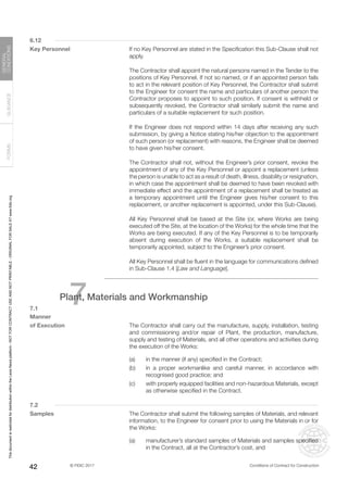 © FIDIC 2017 Conditions of Contract for Construction
FORMS
GUIDANCE
GENERAL
CONDITIONS
42
6.12
Key Personnel		 If no Key Personnel are stated in the Specification this Sub-Clause shall not
apply.
		 The Contractor shall appoint the natural persons named in the Tender to the
positions of Key Personnel. If not so named, or if an appointed person fails
to act in the relevant position of Key Personnel, the Contractor shall submit
to the Engineer for consent the name and particulars of another person the
Contractor proposes to appoint to such position. If consent is withheld or
subsequently revoked, the Contractor shall similarly submit the name and
particulars of a suitable replacement for such position.
		 If the Engineer does not respond within 14 days after receiving any such
submission, by giving a Notice stating his/her objection to the appointment
of such person (or replacement) with reasons, the Engineer shall be deemed
to have given his/her consent.
		 The Contractor shall not, without the Engineer’s prior consent, revoke the
appointment of any of the Key Personnel or appoint a replacement (unless
the person is unable to act as a result of death, illness, disability or resignation,
in which case the appointment shall be deemed to have been revoked with
immediate effect and the appointment of a replacement shall be treated as
a temporary appointment until the Engineer gives his/her consent to this
replacement, or another replacement is appointed, under this Sub-Clause).
		 All Key Personnel shall be based at the Site (or, where Works are being
executed off the Site, at the location of the Works) for the whole time that the
Works are being executed. If any of the Key Personnel is to be temporarily
absent during execution of the Works, a suitable replacement shall be
temporarily appointed, subject to the Engineer’s prior consent.
		 All Key Personnel shall be fluent in the language for communications defined
in Sub-Clause 1.4 [Law and Language].
7
Plant, Materials and Workmanship
7.1
Manner
of Execution		 The Contractor shall carry out the manufacture, supply, installation, testing
and commissioning and/or repair of Plant, the production, manufacture,
supply and testing of Materials, and all other operations and activities during
the execution of the Works:
(a) in the manner (if any) specified in the Contract;
(b) in a proper workmanlike and careful manner, in accordance with
recognised good practice; and
(c) with properly equipped facilities and non-hazardous Materials, except
as otherwise specified in the Contract.
7.2
Samples		 The Contractor shall submit the following samples of Materials, and relevant
information, to the Engineer for consent prior to using the Materials in or for
the Works:
(a) manufacturer’s standard samples of Materials and samples specified
in the Contract, all at the Contractor’s cost, and
This
document
is
restricted
for
distribution
within
the
Lexis
Nexis
platform
-
NOT
FOR
CONTRACT
USE
AND
NOT
PRINTABLE
-
ORIGINAL
FOR
SALE
AT
www.fidic.org
 