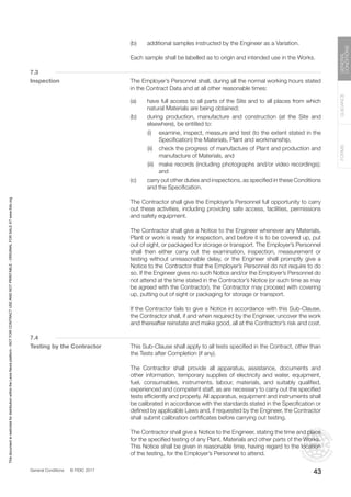 General Conditions © FIDIC 2017
FORMS
GUIDANCE
GENERAL
CONDITIONS
43
(b) additional samples instructed by the Engineer as a Variation.
		 Each sample shall be labelled as to origin and intended use in the Works.
7.3
Inspection		 The Employer’s Personnel shall, during all the normal working hours stated
in the Contract Data and at all other reasonable times:
(a) have full access to all parts of the Site and to all places from which
natural Materials are being obtained;
(b) during production, manufacture and construction (at the Site and
elsewhere), be entitled to:
		 (i) examine, inspect, measure and test (to the extent stated in the
Specification) the Materials, Plant and workmanship,
		 (ii) check the progress of manufacture of Plant and production and
manufacture of Materials, and
		 (iii) make records (including photographs and/or video recordings);
and
(c) carry out other duties and inspections, as specified in these Conditions
and the Specification.
		 The Contractor shall give the Employer’s Personnel full opportunity to carry
out these activities, including providing safe access, facilities, permissions
and safety equipment.
		 The Contractor shall give a Notice to the Engineer whenever any Materials,
Plant or work is ready for inspection, and before it is to be covered up, put
out of sight, or packaged for storage or transport. The Employer’s Personnel
shall then either carry out the examination, inspection, measurement or
testing without unreasonable delay, or the Engineer shall promptly give a
Notice to the Contractor that the Employer’s Personnel do not require to do
so. If the Engineer gives no such Notice and/or the Employer’s Personnel do
not attend at the time stated in the Contractor’s Notice (or such time as may
be agreed with the Contractor), the Contractor may proceed with covering
up, putting out of sight or packaging for storage or transport.
		 If the Contractor fails to give a Notice in accordance with this Sub-Clause,
the Contractor shall, if and when required by the Engineer, uncover the work
and thereafter reinstate and make good, all at the Contractor’s risk and cost.
7.4
Testing by the Contractor		 This Sub-Clause shall apply to all tests specified in the Contract, other than
the Tests after Completion (if any).
		 The Contractor shall provide all apparatus, assistance, documents and
other information, temporary supplies of electricity and water, equipment,
fuel, consumables, instruments, labour, materials, and suitably qualified,
experienced and competent staff, as are necessary to carry out the specified
tests efficiently and properly. All apparatus, equipment and instruments shall
be calibrated in accordance with the standards stated in the Specification or
defined by applicable Laws and, if requested by the Engineer, the Contractor
shall submit calibration certificates before carrying out testing.
		 The Contractor shall give a Notice to the Engineer, stating the time and place
for the specified testing of any Plant, Materials and other parts of the Works.
This Notice shall be given in reasonable time, having regard to the location
of the testing, for the Employer’s Personnel to attend.
This
document
is
restricted
for
distribution
within
the
Lexis
Nexis
platform
-
NOT
FOR
CONTRACT
USE
AND
NOT
PRINTABLE
-
ORIGINAL
FOR
SALE
AT
www.fidic.org
 