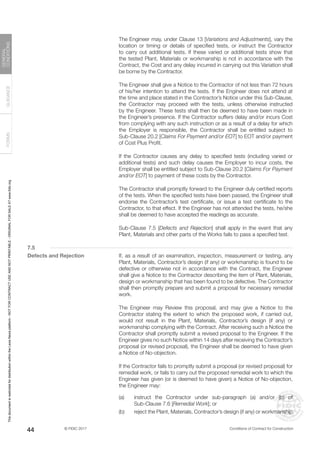 © FIDIC 2017 Conditions of Contract for Construction
FORMS
GUIDANCE
GENERAL
CONDITIONS
44
		 The Engineer may, under Clause 13 [Variations and Adjustments], vary the
location or timing or details of specified tests, or instruct the Contractor
to carry out additional tests. If these varied or additional tests show that
the tested Plant, Materials or workmanship is not in accordance with the
Contract, the Cost and any delay incurred in carrying out this Variation shall
be borne by the Contractor.
		 The Engineer shall give a Notice to the Contractor of not less than 72 hours
of his/her intention to attend the tests. If the Engineer does not attend at
the time and place stated in the Contractor’s Notice under this Sub-Clause,
the Contractor may proceed with the tests, unless otherwise instructed
by the Engineer. These tests shall then be deemed to have been made in
the Engineer’s presence. If the Contractor suffers delay and/or incurs Cost
from complying with any such instruction or as a result of a delay for which
the Employer is responsible, the Contractor shall be entitled subject to
Sub-Clause 20.2 [Claims For Payment and/or EOT] to EOT and/or payment
of Cost Plus Profit.
		 If the Contractor causes any delay to specified tests (including varied or
additional tests) and such delay causes the Employer to incur costs, the
Employer shall be entitled subject to Sub-Clause 20.2 [Claims For Payment
and/or EOT] to payment of these costs by the Contractor.
		 The Contractor shall promptly forward to the Engineer duly certified reports
of the tests. When the specified tests have been passed, the Engineer shall
endorse the Contractor’s test certificate, or issue a test certificate to the
Contractor, to that effect. If the Engineer has not attended the tests, he/she
shall be deemed to have accepted the readings as accurate.
		 Sub-Clause 7.5 [Defects and Rejection] shall apply in the event that any
Plant, Materials and other parts of the Works fails to pass a specified test.
7.5
Defects and Rejection		 If, as a result of an examination, inspection, measurement or testing, any
Plant, Materials, Contractor’s design (if any) or workmanship is found to be
defective or otherwise not in accordance with the Contract, the Engineer
shall give a Notice to the Contractor describing the item of Plant, Materials,
design or workmanship that has been found to be defective. The Contractor
shall then promptly prepare and submit a proposal for necessary remedial
work.
		 The Engineer may Review this proposal, and may give a Notice to the
Contractor stating the extent to which the proposed work, if carried out,
would not result in the Plant, Materials, Contractor’s design (if any) or
workmanship complying with the Contract. After receiving such a Notice the
Contractor shall promptly submit a revised proposal to the Engineer. If the
Engineer gives no such Notice within 14 days after receiving the Contractor’s
proposal (or revised proposal), the Engineer shall be deemed to have given
a Notice of No-objection.
		 If the Contractor fails to promptly submit a proposal (or revised proposal) for
remedial work, or fails to carry out the proposed remedial work to which the
Engineer has given (or is deemed to have given) a Notice of No-objection,
the Engineer may:
(a) instruct the Contractor under sub-paragraph (a) and/or (b) of
Sub-Clause 7.6 [Remedial Work]; or
(b) reject the Plant, Materials, Contractor’s design (if any) or workmanship
This
document
is
restricted
for
distribution
within
the
Lexis
Nexis
platform
-
NOT
FOR
CONTRACT
USE
AND
NOT
PRINTABLE
-
ORIGINAL
FOR
SALE
AT
www.fidic.org
 