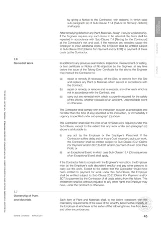 General Conditions © FIDIC 2017
FORMS
GUIDANCE
GENERAL
CONDITIONS
45
by giving a Notice to the Contractor, with reasons, in which case
sub-paragraph (a) of Sub-Clause 11.4 [Failure to Remedy Defects]
shall apply.
		 AfterremedyingdefectsinanyPlant,Materials,design(ifany)orworkmanship,
if the Engineer requires any such items to be retested, the tests shall be
repeated in accordance with Sub-Clause 7.4 [Testing by the Contractor]
at the Contractor’s risk and cost. If the rejection and retesting cause the
Employer to incur additional costs, the Employer shall be entitled subject
to Sub-Clause 20.2 [Claims For Payment and/or EOT] to payment of these
costs by the Contractor.
7.6
Remedial Work		 In addition to any previous examination, inspection, measurement or testing,
or test certificate or Notice of No-objection by the Engineer, at any time
before the issue of the Taking-Over Certificate for the Works the Engineer
may instruct the Contractor to:
(a) repair or remedy (if necessary, off the Site), or remove from the Site
and replace any Plant or Materials which are not in accordance with
the Contract;
(b) repair or remedy, or remove and re-execute, any other work which is
not in accordance with the Contract; and
(c) carry out any remedial work which is urgently required for the safety
of the Works, whether because of an accident, unforeseeable event
or otherwise.
		 The Contractor shall comply with the instruction as soon as practicable and
not later than the time (if any) specified in the instruction, or immediately if
urgency is specified under sub-paragraph (c) above.
		 The Contractor shall bear the cost of all remedial work required under this
Sub-Clause, except to the extent that any work under sub-paragraph (c)
above is attributable to:
(i) any act by the Employer or the Employer’s Personnel. If the
Contractor suffers delay and/or incurs Cost in carrying out such work,
the Contractor shall be entitled subject to Sub-Clause 20.2 [Claims
For Payment and/or EOT] to EOT and/or payment of such Cost Plus
Profit; or
(ii) an Exceptional Event, in which case Sub-Clause 18.4 [Consequences
of an Exceptional Event] shall apply.
		 If the Contractor fails to comply with the Engineer’s instruction, the Employer
may (at the Employer’s sole discretion) employ and pay other persons to
carry out the work. Except to the extent that the Contractor would have
been entitled to payment for work under this Sub-Clause, the Employer
shall be entitled subject to Sub-Clause 20.2 [Claims For Payment and/or
EOT] to payment by the Contractor of all costs arising from this failure. This
entitlement shall be without prejudice to any other rights the Employer may
have, under the Contract or otherwise.
7.7
Ownership of Plant
and Materials		 Each item of Plant and Materials shall, to the extent consistent with the
mandatory requirements of the Laws of the Country, become the property of
the Employer at whichever is the earlier of the following times, free from liens
and other encumbrances:
This
document
is
restricted
for
distribution
within
the
Lexis
Nexis
platform
-
NOT
FOR
CONTRACT
USE
AND
NOT
PRINTABLE
-
ORIGINAL
FOR
SALE
AT
www.fidic.org
 