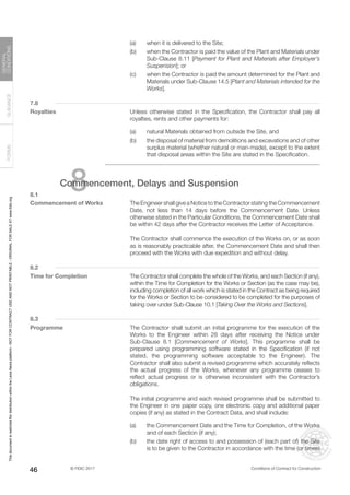 © FIDIC 2017 Conditions of Contract for Construction
FORMS
GUIDANCE
GENERAL
CONDITIONS
46
(a) when it is delivered to the Site;
(b) when the Contractor is paid the value of the Plant and Materials under
Sub-Clause 8.11 [Payment for Plant and Materials after Employer’s
Suspension]; or
(c) when the Contractor is paid the amount determined for the Plant and
Materials under Sub-Clause 14.5 [Plant and Materials intended for the
Works].
7.8
Royalties		 Unless otherwise stated in the Specification, the Contractor shall pay all
royalties, rents and other payments for:
(a) natural Materials obtained from outside the Site, and
(b) the disposal of material from demolitions and excavations and of other
surplus material (whether natural or man-made), except to the extent
that disposal areas within the Site are stated in the Specification.
8
Commencement, Delays and Suspension
8.1
Commencement of Works		 The Engineer shall give a Notice to the Contractor stating the Commencement
Date, not less than 14 days before the Commencement Date. Unless
otherwise stated in the Particular Conditions, the Commencement Date shall
be within 42 days after the Contractor receives the Letter of Acceptance.
		 The Contractor shall commence the execution of the Works on, or as soon
as is reasonably practicable after, the Commencement Date and shall then
proceed with the Works with due expedition and without delay.
8.2
Time for Completion 		 The Contractor shall complete the whole of the Works, and each Section (if any),
within the Time for Completion for the Works or Section (as the case may be),
including completion of all work which is stated in the Contract as being required
for the Works or Section to be considered to be completed for the purposes of
taking over under Sub-Clause 10.1 [Taking Over the Works and Sections].
8.3
Programme		 The Contractor shall submit an initial programme for the execution of the
Works to the Engineer within 28 days after receiving the Notice under
Sub-Clause 8.1 [Commencement of Works]. This programme shall be
prepared using programming software stated in the Specification (if not
stated, the programming software acceptable to the Engineer). The
Contractor shall also submit a revised programme which accurately reflects
the actual progress of the Works, whenever any programme ceases to
reflect actual progress or is otherwise inconsistent with the Contractor’s
obligations.
		 The initial programme and each revised programme shall be submitted to
the Engineer in one paper copy, one electronic copy and additional paper
copies (if any) as stated in the Contract Data, and shall include:
(a) the Commencement Date and the Time for Completion, of the Works
and of each Section (if any);
(b) the date right of access to and possession of (each part of) the Site
is to be given to the Contractor in accordance with the time (or times)
This
document
is
restricted
for
distribution
within
the
Lexis
Nexis
platform
-
NOT
FOR
CONTRACT
USE
AND
NOT
PRINTABLE
-
ORIGINAL
FOR
SALE
AT
www.fidic.org
 
