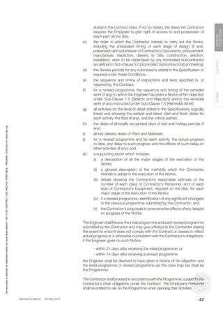 General Conditions © FIDIC 2017
FORMS
GUIDANCE
GENERAL
CONDITIONS
47
stated in the Contract Data. If not so stated, the dates the Contractor
requires the Employer to give right of access to and possession of
(each part of) the Site;
(c) the order in which the Contractor intends to carry out the Works,
including the anticipated timing of each stage of design (if any),
preparation and submission of Contractor’s Documents, procurement,
manufacture, inspection, delivery to Site, construction, erection,
installation, work to be undertaken by any nominated Subcontractor
(as defined in Sub-Clause 5.2 [Nominated Subcontractors]) and testing;
(d) the Review periods for any submissions stated in the Specification or
required under these Conditions;
(e) the sequence and timing of inspections and tests specified in, or
required by, the Contract;
(f) for a revised programme: the sequence and timing of the remedial
work (if any) to which the Engineer has given a Notice of No-objection
under Sub-Clause 7.5 [Defects and Rejection] and/or the remedial
work (if any) instructed under Sub-Clause 7.6 [Remedial Work];
(g) all activities (to the level of detail stated in the Specification), logically
linked and showing the earliest and latest start and finish dates for
each activity, the float (if any), and the critical path(s);
(h) the dates of all locally recognised days of rest and holiday periods (if
any);
(i) all key delivery dates of Plant and Materials;
(j) for a revised programme and for each activity: the actual progress
to date, any delay to such progress and the effects of such delay on
other activities (if any); and
(k) a supporting report which includes:
		 (i) a description of all the major stages of the execution of the
Works;
		 (ii) a general description of the methods which the Contractor
intends to adopt in the execution of the Works;
		 (iii) details showing the Contractor’s reasonable estimate of the
number of each class of Contractor’s Personnel, and of each
type of Contractor’s Equipment, required on the Site, for each
major stage of the execution of the Works;
		 (iv) if a revised programme, identification of any significant change(s)
to the previous programme submitted by the Contractor; and
		 (v) the Contractor’s proposals to overcome the effects of any delay(s)
on progress of the Works.
		 The Engineer shall Review the initial programme and each revised programme
submitted by the Contractor and may give a Notice to the Contractor stating
the extent to which it does not comply with the Contract or ceases to reflect
actual progress or is otherwise inconsistent with the Contractor’s obligations.
If the Engineer gives no such Notice:
		 - within 21 days after receiving the initial programme; or
		 - within 14 days after receiving a revised programme
		 the Engineer shall be deemed to have given a Notice of No-objection and
the initial programme or revised programme (as the case may be) shall be
the Programme.
		 The Contractor shall proceed in accordance with the Programme, subject to the
Contractor’s other obligations under the Contract. The Employer’s Personnel
shall be entitled to rely on the Programme when planning their activities.
This
document
is
restricted
for
distribution
within
the
Lexis
Nexis
platform
-
NOT
FOR
CONTRACT
USE
AND
NOT
PRINTABLE
-
ORIGINAL
FOR
SALE
AT
www.fidic.org
 