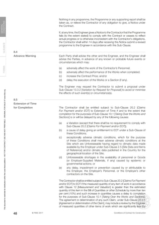 © FIDIC 2017 Conditions of Contract for Construction
FORMS
GUIDANCE
GENERAL
CONDITIONS
48
		 Nothing in any programme, the Programme or any supporting report shall be
taken as, or relieve the Contractor of any obligation to give, a Notice under
the Contract.
		 If, at any time, the Engineer gives a Notice to the Contractor that the Programme
fails (to the extent stated) to comply with the Contract or ceases to reflect
actual progress or is otherwise inconsistent with the Contractor’s obligations,
the Contractor shall within 14 days after receiving this Notice submit a revised
programme to the Engineer in accordance with this Sub-Clause.
8.4
Advance Warning		 Each Party shall advise the other and the Engineer, and the Engineer shall
advise the Parties, in advance of any known or probable future events or
circumstances which may:
(a) adversely affect the work of the Contractor’s Personnel;
(b) adversely affect the performance of the Works when completed;
(c) increase the Contract Price; and/or
(d) delay the execution of the Works or a Section (if any).
		 The Engineer may request the Contractor to submit a proposal under
Sub-Clause 13.3.2 [Variation by Request for Proposal] to avoid or minimise
the effects of such event(s) or circumstance(s).
8.5
Extension of Time
for Completion		 The Contractor shall be entitled subject to Sub-Clause 20.2 [Claims
For Payment and/or EOT] to Extension of Time if and to the extent that
completion for the purposes of Sub-Clause 10.1 [Taking Over the Works and
Sections] is or will be delayed by any of the following causes:
(a) a Variation (except that there shall be no requirement to comply with
Sub-Clause 20.2 [Claims For Payment and/or EOT]);
(b) a cause of delay giving an entitlement to EOT under a Sub-Clause of
these Conditions;
(c) exceptionally adverse climatic conditions, which for the purpose
of these Conditions shall mean adverse climatic conditions at the
Site which are Unforeseeable having regard to climatic data made
available by the Employer under Sub-Clause 2.5 [Site Data and Items
of Reference] and/or climatic data published in the Country for the
geographical location of the Site;
(d) Unforeseeable shortages in the availability of personnel or Goods
(or Employer-Supplied Materials, if any) caused by epidemic or
governmental actions; or
(e) any delay, impediment or prevention caused by or attributable to
the Employer, the Employer’s Personnel, or the Employer’s other
contractors on the Site.
		 The Contractor shall be entitled subject to Sub-Clause 20.2 [Claims For Payment
and/or EOT] to EOT if the measured quantity of any item of work in accordance
with Clause 12 [Measurement and Valuation] is greater than the estimated
quantity of this item in the Bill of Quantities or other Schedule by more than ten
per cent (10%) and such increase in quantities causes a delay to completion
for the purposes of Sub-Clause 10.1 [Taking Over the Works and Sections].
The agreement or determination of any such Claim, under Sub-Clause 20.2.5
[Agreement or determination of the Claim], may include a review by the Engineer
of measured quantities of other items of work which are significantly less (by
This
document
is
restricted
for
distribution
within
the
Lexis
Nexis
platform
-
NOT
FOR
CONTRACT
USE
AND
NOT
PRINTABLE
-
ORIGINAL
FOR
SALE
AT
www.fidic.org
 