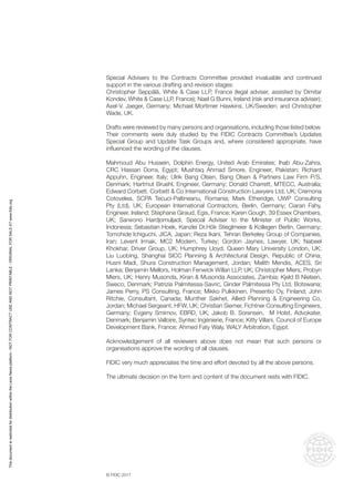 © FIDIC 2017
Special Advisers to the Contracts Committee provided invaluable and continued
support in the various drafting and revision stages:
Christopher Seppälä, White & Case LLP, France (legal adviser, assisted by Dimitar
Kondev, White & Case LLP, France); Nael G Bunni, Ireland (risk and insurance adviser);
Axel-V. Jaeger, Germany; Michael Mortimer Hawkins, UK/Sweden; and Christopher
Wade, UK.
Drafts were reviewed by many persons and organisations, including those listed below.
Their comments were duly studied by the FIDIC Contracts Committee’s Updates
Special Group and Update Task Groups and, where considered appropriate, have
influenced the wording of the clauses.
Mahmoud Abu Hussein, Dolphin Energy, United Arab Emirates; Ihab Abu-Zahra,
CRC Hassan Dorra, Egypt; Mushtaq Ahmad Smore, Engineer, Pakistan; Richard
Appuhn, Engineer, Italy; Ulrik Bang Olsen, Bang Olsen & Partners Law Firm P/S,
Denmark; Hartmut Bruehl, Engineer, Germany; Donald Charrett, MTECC, Australia;
Edward Corbett, Corbett & Co International Construction Lawyers Ltd, UK; Cremona
Cotovelea, SCPA Tecuci-Paltineanu, Romania; Mark Etheridge, UWP Consulting
Pty (Ltd), UK; European International Contractors, Berlin, Germany; Ciaran Fahy,
Engineer, Ireland; Stephane Giraud, Egis, France; Karen Gough, 39 Essex Chambers,
UK; Sarwono Hardjomuljadi, Special Adviser to the Minister of Public Works,
Indonesia; Sebastian Hoek, Kanzlei Dr.Hök Stieglmeier & Kollegen Berlin, Germany;
Tomohide Ichiguchi, JICA, Japan; Reza Ikani, Tehran Berkeley Group of Companies,
Iran; Levent Irmak, MC2 Modern, Turkey; Gordon Jaynes, Lawyer, UK; Nabeel
Khokhar, Driver Group, UK; Humphrey Lloyd, Queen Mary University London, UK;
Liu Luobing, Shanghai SICC Planning & Architectural Design, Republic of China;
Husni Madi, Shura Construction Management, Jordan; Malith Mendis, ACES, Sri
Lanka; Benjamin Mellors, Holman Fenwick Willan LLP, UK; Christopher Miers, Probyn
Miers, UK; Henry Musonda, Kiran & Musonda Associates, Zambia; Kjeld B Nielsen,
Sweco, Denmark; Patrizia Palmitessa-Savric, Ginder Palmitessa Pty Ltd, Botswana;
James Perry, PS Consulting, France; Mikko Pulkkinen, Presentio Oy, Finland; John
Ritchie, Consultant, Canada; Munther Sakhet, Allied Planning & Engineering Co,
Jordan; Michael Sergeant, HFW, UK; Christian Siemer, Fichtner Consulting Engineers,
Germany; Evgeny Smirnov, EBRD, UK; Jakob B. Sorensen, M Holst, Advokater,
Denmark; Benjamin Valloire, Syntec Ingénierie, France; Kitty Villani, Council of Europe
Development Bank, France; Ahmed Faty Waly, WALY Arbitration, Egypt.
Acknowledgement of all reviewers above does not mean that such persons or
organisations approve the wording of all clauses.
FIDIC very much appreciates the time and effort devoted by all the above persons.
The ultimate decision on the form and content of the document rests with FIDIC.
This
document
is
restricted
for
distribution
within
the
Lexis
Nexis
platform
-
NOT
FOR
CONTRACT
USE
AND
NOT
PRINTABLE
-
ORIGINAL
FOR
SALE
AT
www.fidic.org
 