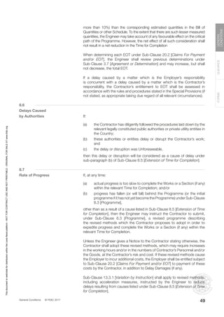 General Conditions © FIDIC 2017
FORMS
GUIDANCE
GENERAL
CONDITIONS
49
more than 10%) than the corresponding estimated quantities in the Bill of
Quantities or other Schedule. To the extent that there are such lesser measured
quantities, the Engineer may take account of any favourable effect on the critical
path of the Programme. However, the net effect of all such consideration shall
not result in a net reduction in the Time for Completion
		 When determining each EOT under Sub-Clause 20.2 [Claims For Payment
and/or EOT], the Engineer shall review previous determinations under
Sub-Clause 3.7 [Agreement or Determination] and may increase, but shall
not decrease, the total EOT.
		 If a delay caused by a matter which is the Employer’s responsibility
is concurrent with a delay caused by a matter which is the Contractor’s
responsibility, the Contractor’s entitlement to EOT shall be assessed in
accordance with the rules and procedures stated in the Special Provisions (if
not stated, as appropriate taking due regard of all relevant circumstances).
8.6
Delays Caused
by Authorities		If:
(a) the Contractor has diligently followed the procedures laid down by the
relevant legally constituted public authorities or private utility entities in
the Country;
(b) these authorities or entities delay or disrupt the Contractor’s work;
and
(c) the delay or disruption was Unforeseeable,
		 then this delay or disruption will be considered as a cause of delay under
sub-paragraph (b) of Sub-Clause 8.5 [Extension of Time for Completion].
8.7
Rate of Progress		 If, at any time:
(a) actual progress is too slow to complete the Works or a Section (if any)
within the relevant Time for Completion; and/or
(b) progress has fallen (or will fall) behind the Programme (or the initial
programme if it has not yet become the Programme) under Sub-Clause
8.3 [Programme],
		 other than as a result of a cause listed in Sub-Clause 8.5 [Extension of Time
for Completion], then the Engineer may instruct the Contractor to submit,
under Sub-Clause 8.3 [Programme], a revised programme describing
the revised methods which the Contractor proposes to adopt in order to
expedite progress and complete the Works or a Section (if any) within the
relevant Time for Completion.
		 Unless the Engineer gives a Notice to the Contractor stating otherwise, the
Contractor shall adopt these revised methods, which may require increases
in the working hours and/or in the numbers of Contractor’s Personnel and/or
the Goods, at the Contractor’s risk and cost. If these revised methods cause
the Employer to incur additional costs, the Employer shall be entitled subject
to Sub-Clause 20.2 [Claims For Payment and/or EOT] to payment of these
costs by the Contractor, in addition to Delay Damages (if any).
		 Sub-Clause 13.3.1 [Variation by Instruction] shall apply to revised methods,
including acceleration measures, instructed by the Engineer to reduce
delays resulting from causes listed under Sub-Clause 8.5 [Extension of Time
for Completion].
This
document
is
restricted
for
distribution
within
the
Lexis
Nexis
platform
-
NOT
FOR
CONTRACT
USE
AND
NOT
PRINTABLE
-
ORIGINAL
FOR
SALE
AT
www.fidic.org
 