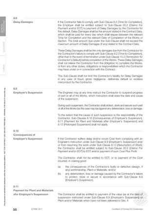 © FIDIC 2017 Conditions of Contract for Construction
FORMS
GUIDANCE
GENERAL
CONDITIONS
50
8.8
Delay Damages		 If the Contractor fails to comply with Sub-Clause 8.2 [Time for Completion],
the Employer shall be entitled subject to Sub-Clause 20.2 [Claims For
Payment and/or EOT] to payment of Delay Damages by the Contractor for
this default. Delay Damages shall be the amount stated in the Contract Data,
which shall be paid for every day which shall elapse between the relevant
Time for Completion and the relevant Date of Completion of the Works or
Section. The total amount due under this Sub-Clause shall not exceed the
maximum amount of Delay Damages (if any) stated in the Contract Data.
		 These Delay Damages shall be the only damages due from the Contractor for
the Contractor’s failure to comply with Sub-Clause 8.2 [Time for Completion],
other than in the event of termination under Sub-Clause 15.2 [Termination for
Contractor’s Default] before completion of the Works. These Delay Damages
shall not relieve the Contractor from the obligation to complete the Works,
or from any other duties, obligations or responsibilities which the Contractor
may have under or in connection with the Contract.
		 This Sub-Clause shall not limit the Contractor’s liability for Delay Damages
in any case of fraud, gross negligence, deliberate default or reckless
misconduct by the Contractor.
8.9
Employer’s Suspension		 The Engineer may at any time instruct the Contractor to suspend progress
of part or all of the Works, which instruction shall state the date and cause
of the suspension.
		 During such suspension, the Contractor shall protect, store and secure such part
or all of the Works (as the case may be) against any deterioration, loss or damage.
		 To the extent that the cause of such suspension is the responsibility of the
Contractor, Sub-Clauses 8.10 [Consequences of Employer’s Suspension],
8.11 [Payment for Plant and Materials after Employer’s Suspension] and
8.12 [Prolonged Suspension] shall not apply.
8.10
Consequences of
Employer’s Suspension		 If the Contractor suffers delay and/or incurs Cost from complying with an
Engineer’s instruction under Sub-Clause 8.9 [Employer’s Suspension] and/
or from resuming the work under Sub-Clause 8.13 [Resumption of Work],
the Contractor shall be entitled subject to Sub-Clause 20.2 [Claims For
Payment and/or EOT] to EOT and/or payment of such Cost Plus Profit.
		 The Contractor shall not be entitled to EOT, or to payment of the Cost
incurred, in making good:
(a) the consequences of the Contractor’s faulty or defective (design, if
any) workmanship, Plant or Materials; and/or
(b) any deterioration, loss or damage caused by the Contractor’s failure
to protect, store or secure in accordance with Sub-Clause 8.9
[Employer’s Suspension].
8.11
Payment for Plant and Materials
after Employer’s Suspension The Contractor shall be entitled to payment of the value (as at the date of
suspension instructed under Sub-Clause 8.9 [Employer’s Suspension]) of
Plant and/or Materials which have not been delivered to Site, if:
This
document
is
restricted
for
distribution
within
the
Lexis
Nexis
platform
-
NOT
FOR
CONTRACT
USE
AND
NOT
PRINTABLE
-
ORIGINAL
FOR
SALE
AT
www.fidic.org
 