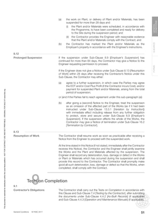 General Conditions © FIDIC 2017
FORMS
GUIDANCE
GENERAL
CONDITIONS
51
(a) the work on Plant, or delivery of Plant and/or Materials, has been
suspended for more than 28 days and
		 (i) the Plant and/or Materials were scheduled, in accordance with
the Programme, to have been completed and ready for delivery
to the Site during the suspension period; and
		 (ii) the Contractor provides the Engineer with reasonable evidence
that the Plant and/or Materials comply with the Contract; and
(b) the Contractor has marked the Plant and/or Materials as the
Employer’s property in accordance with the Engineer’s instructions.
8.12
Prolonged Suspension		 If the suspension under Sub-Clause 8.9 [Employer’s Suspension] has
continued for more than 84 days, the Contractor may give a Notice to the
Engineer requesting permission to proceed.
		 If the Engineer does not give a Notice under Sub-Clause 8.13 [Resumption
of Work] within 28 days after receiving the Contractor’s Notice under this
Sub-Clause, the Contractor may either:
(a) agree to a further suspension, in which case the Parties may agree
the EOT and/or Cost Plus Profit (if the Contractor incurs Cost), and/or
payment for suspended Plant and/or Materials, arising from the total
period of suspension;
		 or (and if the Parties fail to reach agreement under this sub-paragraph (a))
(b) after giving a (second) Notice to the Engineer, treat the suspension
as an omission of the affected part of the Works (as if it had been
instructed under Sub-Clause 13.3.1 [Variation by Instruction])
with immediate effect including release from any further obligation
to protect, store and secure under Sub-Clause 8.9 [Employer’s
Suspension]. If the suspension affects the whole of the Works, the
Contractor may give a Notice of termination under Sub-Clause 16.2
[Termination by Contractor].
8.13
Resumption of Work		 The Contractor shall resume work as soon as practicable after receiving a
Notice from the Engineer to proceed with the suspended work.
		 At the time stated in this Notice (if not stated, immediately after the Contractor
receives this Notice), the Contractor and the Engineer shall jointly examine
the Works and the Plant and Materials affected by the suspension. The
Engineer shall record any deterioration, loss, damage or defect in the Works
or Plant or Materials which has occurred during the suspension and shall
provide this record to the Contractor. The Contractor shall promptly make
good all such deterioration, loss, damage or defect so that the Works, when
completed, shall comply with the Contract.
9
Tests on Completion
9.1
Contractor’s Obligations		 The Contractor shall carry out the Tests on Completion in accordance with
this Clause and Sub-Clause 7.4 [Testing by the Contractor], after submitting
the documents under Sub-Clause 4.4.2 [As-Built Records] (if applicable)
and Sub-Clause 4.4.3 [Operation and Maintenance Manuals] (if applicable).
This
document
is
restricted
for
distribution
within
the
Lexis
Nexis
platform
-
NOT
FOR
CONTRACT
USE
AND
NOT
PRINTABLE
-
ORIGINAL
FOR
SALE
AT
www.fidic.org
 