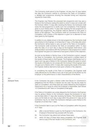 © FIDIC 2017 Conditions of Contract for Construction
FORMS
GUIDANCE
GENERAL
CONDITIONS
52
		 The Contractor shall submit to the Engineer, not less than 42 days before
the date the Contractor intends to commence the Tests on Completion,
a detailed test programme showing the intended timing and resources
required for these tests.
		 The Engineer may Review the proposed test programme and may give a
Notice to the Contractor stating the extent to which it does not comply with
the Contract. Within 14 days after receiving this Notice, the Contractor shall
revise the test programme to rectify such non-compliance. If the Engineer
gives no such Notice within 14 days after receiving the test programme (or
revised test programme), the Engineer shall be deemed to have given a
Notice of No-objection. The Contractor shall not commence the Tests on
Completion until a Notice of No-objection is given (or is deemed to have
been given) by the Engineer.
		 In addition to any date(s) shown in the test programme, the Contractor shall
give a Notice to the Engineer, of not less than 21 days, of the date after which
the Contractor will be ready to carry out each of the Tests on Completion.
The Contractor shall commence the Tests on Completion within 14 days
after this date, or on such day or days as the Engineer shall instruct, and
shall proceed in accordance with the Contractor’s test programme to which
the Engineer has given (or is deemed to have given) a Notice of No-objection.
		 As soon as the Works or Section have, in the Contractor’s opinion, passed
the Tests on Completion, the Contractor shall submit a certified report of
the results of these tests to the Engineer. The Engineer shall Review such a
report and may give a Notice to the Contractor stating the extent to which
the results of the tests do not comply with the Contract. If the Engineer does
not give such a Notice within 14 days after receiving the results of the tests,
the Engineer shall be deemed to have given a Notice of No-objection.
		 In considering the results of the Tests on Completion, the Engineer shall
make allowances for the effect of any use of (any part of) the Works by the
Employer on the performance or other characteristics of the Works.
9.2
Delayed Tests		 If the Contractor has given a Notice under Sub-Clause 9.1 [Contractor’s
Obligations] that the Works or Section (as the case may be) are ready for
Tests on Completion, and these tests are unduly delayed by the Employer’s
Personnel or by a cause for which the Employer is responsible, Sub-Clause
10.3 [Interference with Tests on Completion] shall apply.
		 If the Tests on Completion are unduly delayed by the Contractor, the Engineer
may by giving a Notice to the Contractor require the Contractor to carry
out the tests within 21 days after receiving the Notice. The Contractor shall
carry out the tests on such day or days within this period of 21 days as the
Contractor may fix, for which the Contractor shall give a prior Notice to the
Engineer of not less than 7 days.
		 If the Contractor fails to carry out the Tests on Completion within this period
of 21 days:
(a) after a second Notice is given by the Engineer to the Contractor, the
Employer’s Personnel may proceed with the tests;
(b) the Contractor may attend and witness these tests;
(c) within 28 days of these tests being completed, the Engineer shall
send a copy of the test results to the Contractor; and
This
document
is
restricted
for
distribution
within
the
Lexis
Nexis
platform
-
NOT
FOR
CONTRACT
USE
AND
NOT
PRINTABLE
-
ORIGINAL
FOR
SALE
AT
www.fidic.org
 