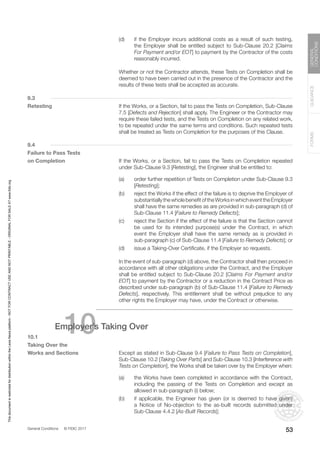 General Conditions © FIDIC 2017
FORMS
GUIDANCE
GENERAL
CONDITIONS
53
(d) if the Employer incurs additional costs as a result of such testing,
the Employer shall be entitled subject to Sub-Clause 20.2 [Claims
For Payment and/or EOT] to payment by the Contractor of the costs
reasonably incurred.
		 Whether or not the Contractor attends, these Tests on Completion shall be
deemed to have been carried out in the presence of the Contractor and the
results of these tests shall be accepted as accurate.
9.3
Retesting		 If the Works, or a Section, fail to pass the Tests on Completion, Sub-Clause
7.5 [Defects and Rejection] shall apply. The Engineer or the Contractor may
require these failed tests, and the Tests on Completion on any related work,
to be repeated under the same terms and conditions. Such repeated tests
shall be treated as Tests on Completion for the purposes of this Clause.
9.4
Failure to Pass Tests
on Completion		 If the Works, or a Section, fail to pass the Tests on Completion repeated
under Sub-Clause 9.3 [Retesting], the Engineer shall be entitled to:
(a) order further repetition of Tests on Completion under Sub-Clause 9.3
[Retesting];
(b) reject the Works if the effect of the failure is to deprive the Employer of
substantiallythewholebenefitoftheWorksinwhicheventtheEmployer
shall have the same remedies as are provided in sub-paragraph (d) of
Sub-Clause 11.4 [Failure to Remedy Defects];
(c) reject the Section if the effect of the failure is that the Section cannot
be used for its intended purpose(s) under the Contract, in which
event the Employer shall have the same remedy as is provided in
sub-paragraph (c) of Sub-Clause 11.4 [Failure to Remedy Defects]; or
(d) issue a Taking-Over Certificate, if the Employer so requests.
		 In the event of sub-paragraph (d) above, the Contractor shall then proceed in
accordance with all other obligations under the Contract, and the Employer
shall be entitled subject to Sub-Clause 20.2 [Claims For Payment and/or
EOT] to payment by the Contractor or a reduction in the Contract Price as
described under sub-paragraph (b) of Sub-Clause 11.4 [Failure to Remedy
Defects], respectively. This entitlement shall be without prejudice to any
other rights the Employer may have, under the Contract or otherwise.
10
Employer’s Taking Over
10.1
Taking Over the
Works and Sections		 Except as stated in Sub-Clause 9.4 [Failure to Pass Tests on Completion],
Sub-Clause 10.2 [Taking Over Parts] and Sub-Clause 10.3 [Interference with
Tests on Completion], the Works shall be taken over by the Employer when:
(a) the Works have been completed in accordance with the Contract,
including the passing of the Tests on Completion and except as
allowed in sub-paragraph (i) below;
(b) if applicable, the Engineer has given (or is deemed to have given)
a Notice of No-objection to the as-built records submitted under
Sub-Clause 4.4.2 [As-Built Records];
This
document
is
restricted
for
distribution
within
the
Lexis
Nexis
platform
-
NOT
FOR
CONTRACT
USE
AND
NOT
PRINTABLE
-
ORIGINAL
FOR
SALE
AT
www.fidic.org
 