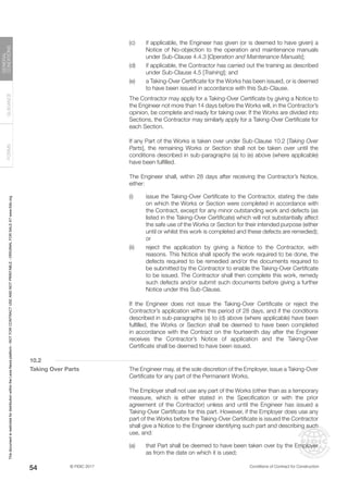 © FIDIC 2017 Conditions of Contract for Construction
FORMS
GUIDANCE
GENERAL
CONDITIONS
54
(c) if applicable, the Engineer has given (or is deemed to have given) a
Notice of No-objection to the operation and maintenance manuals
under Sub-Clause 4.4.3 [Operation and Maintenance Manuals];
(d) if applicable, the Contractor has carried out the training as described
under Sub-Clause 4.5 [Training]; and
(e) a Taking-Over Certificate for the Works has been issued, or is deemed
to have been issued in accordance with this Sub-Clause.
		 The Contractor may apply for a Taking-Over Certificate by giving a Notice to
the Engineer not more than 14 days before the Works will, in the Contractor’s
opinion, be complete and ready for taking over. If the Works are divided into
Sections, the Contractor may similarly apply for a Taking-Over Certificate for
each Section.
		 If any Part of the Works is taken over under Sub-Clause 10.2 [Taking Over
Parts], the remaining Works or Section shall not be taken over until the
conditions described in sub-paragraphs (a) to (e) above (where applicable)
have been fulfilled.
		 The Engineer shall, within 28 days after receiving the Contractor’s Notice,
either:
(i) issue the Taking-Over Certificate to the Contractor, stating the date
on which the Works or Section were completed in accordance with
the Contract, except for any minor outstanding work and defects (as
listed in the Taking-Over Certificate) which will not substantially affect
the safe use of the Works or Section for their intended purpose (either
until or whilst this work is completed and these defects are remedied);
or
(ii) reject the application by giving a Notice to the Contractor, with
reasons. This Notice shall specify the work required to be done, the
defects required to be remedied and/or the documents required to
be submitted by the Contractor to enable the Taking-Over Certificate
to be issued. The Contractor shall then complete this work, remedy
such defects and/or submit such documents before giving a further
Notice under this Sub-Clause.
		 If the Engineer does not issue the Taking-Over Certificate or reject the
Contractor’s application within this period of 28 days, and if the conditions
described in sub-paragraphs (a) to (d) above (where applicable) have been
fulfilled, the Works or Section shall be deemed to have been completed
in accordance with the Contract on the fourteenth day after the Engineer
receives the Contractor’s Notice of application and the Taking-Over
Certificate shall be deemed to have been issued.
10.2
Taking Over Parts		 The Engineer may, at the sole discretion of the Employer, issue a Taking-Over
Certificate for any part of the Permanent Works.
		 The Employer shall not use any part of the Works (other than as a temporary
measure, which is either stated in the Specification or with the prior
agreement of the Contractor) unless and until the Engineer has issued a
Taking-Over Certificate for this part. However, if the Employer does use any
part of the Works before the Taking-Over Certificate is issued the Contractor
shall give a Notice to the Engineer identifying such part and describing such
use, and:
(a) that Part shall be deemed to have been taken over by the Employer
as from the date on which it is used;
This
document
is
restricted
for
distribution
within
the
Lexis
Nexis
platform
-
NOT
FOR
CONTRACT
USE
AND
NOT
PRINTABLE
-
ORIGINAL
FOR
SALE
AT
www.fidic.org
 