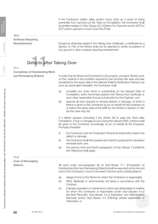 © FIDIC 2017 Conditions of Contract for Construction
FORMS
GUIDANCE
GENERAL
CONDITIONS
56
		 If the Contractor suffers delay and/or incurs Cost as a result of being
prevented from carrying out the Tests on Completion, the Contractor shall
be entitled subject to Sub-Clause 20.2 [Claims For Payment and/or EOT] to
EOT and/or payment of such Cost Plus Profit.
10.4
Surfaces Requiring
Reinstatement		 Except as otherwise stated in the Taking-Over Certificate, a certificate for a
Section or Part of the Works shall not be deemed to certify completion of
any ground or other surfaces requiring reinstatement.
11
Defects after Taking Over
11.1
Completion of Outstanding Work
and Remedying Defects		 In order that the Works and Contractor’s Documents, and each Section and/
or Part, shall be in the condition required by the Contract (fair wear and tear
excepted) by the expiry date of the relevant Defects Notification Period or as
soon as practicable thereafter, the Contractor shall:
(a) complete any work which is outstanding on the relevant Date of
Completion, within the time(s) stated in the Taking-Over Certificate or
such other reasonable time as is instructed by the Engineer; and
(b) execute all work required to remedy defects or damage, of which a
Notice is given to the Contractor by (or on behalf of) the Employer on
or before the expiry date of the DNP for the Works or Section or Part
(as the case may be).
		 If a defect appears (including if the Works fail to pass the Tests after
Completion, if any) or damage occurs during the relevant DNP, a Notice shall
be given to the Contractor accordingly, by (or on behalf of) the Employer.
Promptly thereafter:
(i) the Contractor and the Employer’s Personnel shall jointly inspect the
defect or damage;
(ii) the Contractor shall then prepare and submit a proposal for necessary
remedial work; and
(iii) the second, third and fourth paragraphs of Sub-Clause 7.5 [Defects
and Rejection] shall apply.
11.2
Cost of Remedying
Defects		 All work under sub-paragraph (b) of Sub-Clause 11.1 [Completion of
Outstanding Work and Remedying Defects] shall be executed at the risk and
cost of the Contractor, if and to the extent that the work is attributable to:
(a) design (if any) of the Works for which the Contractor is responsible;
(b) Plant, Materials or workmanship not being in accordance with the
Contract;
(c) improper operation or maintenance which was attributable to matters
for which the Contractor is responsible (under Sub-Clauses 4.4.2
[As-Built Records], Sub-Clause 4.4.3 [Operation and Maintenance
Manuals] and/or Sub-Clause 4.5 [Training] (where applicable) or
otherwise); or
This
document
is
restricted
for
distribution
within
the
Lexis
Nexis
platform
-
NOT
FOR
CONTRACT
USE
AND
NOT
PRINTABLE
-
ORIGINAL
FOR
SALE
AT
www.fidic.org
 