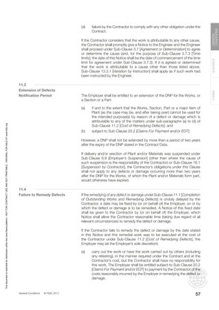 General Conditions © FIDIC 2017
FORMS
GUIDANCE
GENERAL
CONDITIONS
57
(d) failure by the Contractor to comply with any other obligation under the
Contract.
		 If the Contractor considers that the work is attributable to any other cause,
the Contractor shall promptly give a Notice to the Engineer and the Engineer
shall proceed under Sub-Clause 3.7 [Agreement or Determination] to agree
or determine the cause (and, for the purpose of Sub-Clause 3.7.3 [Time
limits], the date of this Notice shall be the date of commencement of the time
limit for agreement under Sub-Clause 3.7.3). If it is agreed or determined
that the work is attributable to a cause other than those listed above,
Sub-Clause 13.3.1 [Variation by Instruction] shall apply as if such work had
been instructed by the Engineer.
11.3
Extension of Defects
Notification Period		 The Employer shall be entitled to an extension of the DNP for the Works, or
a Section or a Part:
(a) if and to the extent that the Works, Section, Part or a major item of
Plant (as the case may be, and after taking over) cannot be used for
the intended purpose(s) by reason of a defect or damage which is
attributable to any of the matters under sub-paragraphs (a) to (d) of
Sub-Clause 11.2 [Cost of Remedying Defects]; and
(b) subject to Sub-Clause 20.2 [Claims For Payment and/or EOT].
		 However, a DNP shall not be extended by more than a period of two years
after the expiry of the DNP stated in the Contract Data.
		 If delivery and/or erection of Plant and/or Materials was suspended under
Sub-Clause 8.9 [Employer’s Suspension] (other than where the cause of
such suspension is the responsibility of the Contractor) or Sub-Clause 16.1
[Suspension by Contractor], the Contractor’s obligations under this Clause
shall not apply to any defects or damage occurring more than two years
after the DNP for the Works, of which the Plant and/or Materials form part,
would otherwise have expired.
11.4
Failure to Remedy Defects		 If the remedying of any defect or damage under Sub-Clause 11.1 [Completion
of Outstanding Works and Remedying Defects] is unduly delayed by the
Contractor, a date may be fixed by (or on behalf of) the Employer, on or by
which the defect or damage is to be remedied. A Notice of this fixed date
shall be given to the Contractor by (or on behalf of) the Employer, which
Notice shall allow the Contractor reasonable time (taking due regard of all
relevant circumstances) to remedy the defect or damage.
		 If the Contractor fails to remedy the defect or damage by the date stated
in this Notice and this remedial work was to be executed at the cost of
the Contractor under Sub-Clause 11.2 [Cost of Remedying Defects], the
Employer may (at the Employer’s sole discretion):
(a) carry out the work or have the work carried out by others (including
any retesting), in the manner required under the Contract and at the
Contractor’s cost, but the Contractor shall have no responsibility for
this work. The Employer shall be entitled subject to Sub-Clause 20.2
[Claims For Payment and/or EOT] to payment by the Contractor of the
costs reasonably incurred by the Employer in remedying the defect or
damage;
This
document
is
restricted
for
distribution
within
the
Lexis
Nexis
platform
-
NOT
FOR
CONTRACT
USE
AND
NOT
PRINTABLE
-
ORIGINAL
FOR
SALE
AT
www.fidic.org
 