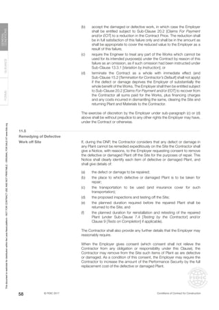 © FIDIC 2017 Conditions of Contract for Construction
FORMS
GUIDANCE
GENERAL
CONDITIONS
58
(b) accept the damaged or defective work, in which case the Employer
shall be entitled subject to Sub-Clause 20.2 [Claims For Payment
and/or EOT] to a reduction in the Contract Price. The reduction shall
be in full satisfaction of this failure only and shall be in the amount as
shall be appropriate to cover the reduced value to the Employer as a
result of this failure;
(c) require the Engineer to treat any part of the Works which cannot be
used for its intended purpose(s) under the Contract by reason of this
failure as an omission, as if such omission had been instructed under
Sub-Clause 13.3.1 [Variation by Instruction]; or
(d) terminate the Contract as a whole with immediate effect (and
Sub-Clause 15.2 [Termination for Contractor’s Default] shall not apply)
if the defect or damage deprives the Employer of substantially the
whole benefit of the Works. The Employer shall then be entitled subject
to Sub-Clause 20.2 [Claims For Payment and/or EOT] to recover from
the Contractor all sums paid for the Works, plus financing charges
and any costs incurred in dismantling the same, clearing the Site and
returning Plant and Materials to the Contractor.
		 The exercise of discretion by the Employer under sub-paragraph (c) or (d)
above shall be without prejudice to any other rights the Employer may have,
under the Contract or otherwise.
11.5
Remedying of Defective
Work off Site		 If, during the DNP, the Contractor considers that any defect or damage in
any Plant cannot be remedied expeditiously on the Site the Contractor shall
give a Notice, with reasons, to the Employer requesting consent to remove
the defective or damaged Plant off the Site for the purposes of repair. This
Notice shall clearly identify each item of defective or damaged Plant, and
shall give details of:
(a) the defect or damage to be repaired;
(b) the place to which defective or damaged Plant is to be taken for
repair;
(c) the transportation to be used (and insurance cover for such
transportation);
(d) the proposed inspections and testing off the Site;
(e) the planned duration required before the repaired Plant shall be
returned to the Site; and
(f) the planned duration for reinstallation and retesting of the repaired
Plant (under Sub-Clause 7.4 [Testing by the Contractor] and/or
Clause 9 [Tests on Completion] if applicable).
		 The Contractor shall also provide any further details that the Employer may
reasonably require.
		 When the Employer gives consent (which consent shall not relieve the
Contractor from any obligation or responsibility under this Clause), the
Contractor may remove from the Site such items of Plant as are defective
or damaged. As a condition of this consent, the Employer may require the
Contractor to increase the amount of the Performance Security by the full
replacement cost of the defective or damaged Plant.
This
document
is
restricted
for
distribution
within
the
Lexis
Nexis
platform
-
NOT
FOR
CONTRACT
USE
AND
NOT
PRINTABLE
-
ORIGINAL
FOR
SALE
AT
www.fidic.org
 