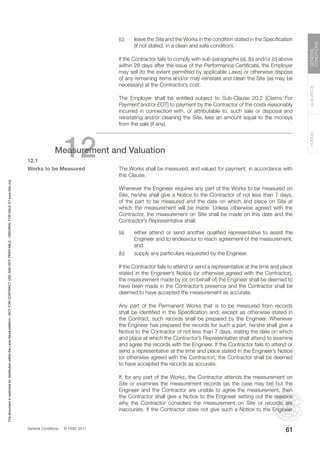General Conditions © FIDIC 2017
FORMS
GUIDANCE
GENERAL
CONDITIONS
61
(c) leave the Site and the Works in the condition stated in the Specification
(if not stated, in a clean and safe condition).
		 If the Contractor fails to comply with sub-paragraphs (a), (b) and/or (c) above
within 28 days after the issue of the Performance Certificate, the Employer
may sell (to the extent permitted by applicable Laws) or otherwise dispose
of any remaining items and/or may reinstate and clean the Site (as may be
necessary) at the Contractor’s cost.
		 The Employer shall be entitled subject to Sub-Clause 20.2 [Claims For
Payment and/or EOT] to payment by the Contractor of the costs reasonably
incurred in connection with, or attributable to, such sale or disposal and
reinstating and/or cleaning the Site, less an amount equal to the moneys
from the sale (if any).
12
Measurement and Valuation
12.1
Works to be Measured		 The Works shall be measured, and valued for payment, in accordance with
this Clause.
		 Whenever the Engineer requires any part of the Works to be measured on
Site, he/she shall give a Notice to the Contractor of not less than 7 days,
of the part to be measured and the date on which and place on Site at
which the measurement will be made. Unless otherwise agreed with the
Contractor, the measurement on Site shall be made on this date and the
Contractor’s Representative shall:
(a) either attend or send another qualified representative to assist the
Engineer and to endeavour to reach agreement of the measurement,
and
(b) supply any particulars requested by the Engineer.
		 If the Contractor fails to attend or send a representative at the time and place
stated in the Engineer’s Notice (or otherwise agreed with the Contractor),
the measurement made by (or on behalf of) the Engineer shall be deemed to
have been made in the Contractor’s presence and the Contractor shall be
deemed to have accepted the measurement as accurate.
		 Any part of the Permanent Works that is to be measured from records
shall be identified in the Specification and, except as otherwise stated in
the Contract, such records shall be prepared by the Engineer. Whenever
the Engineer has prepared the records for such a part, he/she shall give a
Notice to the Contractor of not less than 7 days, stating the date on which
and place at which the Contractor’s Representative shall attend to examine
and agree the records with the Engineer. If the Contractor fails to attend or
send a representative at the time and place stated in the Engineer’s Notice
(or otherwise agreed with the Contractor), the Contractor shall be deemed
to have accepted the records as accurate.
		 If, for any part of the Works, the Contractor attends the measurement on
Site or examines the measurement records (as the case may be) but the
Engineer and the Contractor are unable to agree the measurement, then
the Contractor shall give a Notice to the Engineer setting out the reasons
why the Contractor considers the measurement on Site or records are
inaccurate. If the Contractor does not give such a Notice to the Engineer
This
document
is
restricted
for
distribution
within
the
Lexis
Nexis
platform
-
NOT
FOR
CONTRACT
USE
AND
NOT
PRINTABLE
-
ORIGINAL
FOR
SALE
AT
www.fidic.org
 