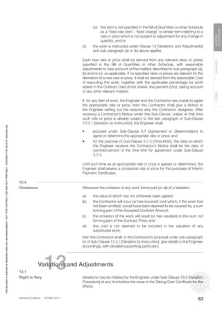 General Conditions © FIDIC 2017
FORMS
GUIDANCE
GENERAL
CONDITIONS
63
		 (iv) this item is not specified in the Bill of Quantities or other Schedule
as a “fixed rate item”, “fixed charge” or similar term referring to a
rate or price which is not subject to adjustment for any change in
quantity; and/or
(c) the work is instructed under Clause 13 [Variations and Adjustments]
and sub-paragraph (a) or (b) above applies.
		 Each new rate or price shall be derived from any relevant rates or prices
specified in the Bill of Quantities or other Schedule, with reasonable
adjustments to take account of the matters described in sub-paragraph (a),
(b) and/or (c), as applicable. If no specified rates or prices are relevant for the
derivation of a new rate or price, it shall be derived from the reasonable Cost
of executing the work, together with the applicable percentage for profit
stated in the Contract Data (if not stated, five percent (5%)), taking account
of any other relevant matters.
		 If, for any item of work, the Engineer and the Contractor are unable to agree
the appropriate rate or price, then the Contractor shall give a Notice to
the Engineer setting out the reasons why the Contractor disagrees. After
receiving a Contractor’s Notice under this Sub-Clause, unless at that time
such rate or price is already subject to the last paragraph of Sub-Clause
13.3.1 [Variation by Instruction], the Engineer shall:
• proceed under Sub-Clause 3.7 [Agreement or Determination] to
agree or determine the appropriate rate or price; and
• for the purpose of Sub-Clause 3.7.3 [Time limits], the date on which
the Engineer receives the Contractor’s Notice shall be the date of
commencement of the time limit for agreement under Sub-Clause
3.7.3.
		 Until such time as an appropriate rate or price is agreed or determined, the
Engineer shall assess a provisional rate or price for the purposes of Interim
Payment Certificates.
12.4
Omissions		 Whenever the omission of any work forms part (or all) of a Variation;
(a) the value of which has not otherwise been agreed;
(b) the Contractor will incur (or has incurred) cost which, if the work had
not been omitted, would have been deemed to be covered by a sum
forming part of the Accepted Contract Amount;
(c) the omission of the work will result (or has resulted) in this sum not
forming part of the Contract Price; and
(d) this cost is not deemed to be included in the valuation of any
substituted work;
		 then the Contractor shall, in the Contractor’s proposal under sub-paragraph
(c) of Sub-Clause 13.3.1 [Variation by Instruction], give details to the Engineer
accordingly, with detailed supporting particulars.
13
Variations and Adjustments
13.1
Right to Vary		 Variations may be initiated by the Engineer under Sub-Clause 13.3 [Variation
Procedure] at any time before the issue of the Taking-Over Certificate for the
Works.
This
document
is
restricted
for
distribution
within
the
Lexis
Nexis
platform
-
NOT
FOR
CONTRACT
USE
AND
NOT
PRINTABLE
-
ORIGINAL
FOR
SALE
AT
www.fidic.org
 