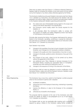 © FIDIC 2017 Conditions of Contract for Construction
FORMS
GUIDANCE
GENERAL
CONDITIONS
64
		 Other than as stated under Sub-Clause 11.4 [Failure to Remedy Defects], a
Variation shall not comprise the omission of any work which is to be carried
out by the Employer or by others unless otherwise agreed by the Parties.
		 The Contractor shall be bound by each Variation instructed under Sub-Clause
13.3.1 [Variation by Instruction], and shall execute the Variation with due
expedition and without delay, unless the Contractor promptly gives a Notice
to the Engineer stating (with detailed supporting particulars) that:
(a) the varied work was Unforeseeable having regard to the scope and
nature of the Works described in the Specification;
(b) the Contractor cannot readily obtain the Goods required for the
Variation; or
(c) it will adversely affect the Contractor’s ability to comply with
Sub-Clause 4.8 [Health and Safety Obligations] and/or Sub-Clause
4.18 [Protection of the Environment].
		 Promptly after receiving this Notice, the Engineer shall respond by giving a
Notice to the Contractor cancelling, confirming or varying the instruction.
Any instruction so confirmed or varied shall be taken as an instruction under
Sub-Clause 13.3.1 [Variation by instruction].
		 Each Variation may include:
(i) changes to the quantities of any item of work included in the Contract
(however, such changes do not necessarily constitute a Variation);
(ii) changes to the quality and other characteristics of any item of work;
(iii) changes to the levels, positions and/or dimensions of any part of the
Works;
(iv) the omission of any work, unless it is to be carried out by others
without the agreement of the Parties;
(v) any additional work, Plant, Materials or services necessary for the
Permanent Works, including any associated Tests on Completion,
boreholes and other testing and exploratory work; or
(vi) changes to the sequence or timing of the execution of the Works.
		 The Contractor shall not make any alteration to and/or modification of the
Permanent Works, unless and until the Engineer instructs a Variation under
Sub-Clause 13.3.1 [Variation by Instruction].
13.2
Value Engineering		 The Contractor may, at any time, submit to the Engineer a written proposal
which (in the Contractor’s opinion) will, if adopted:
(a) accelerate completion;
(b) reduce the cost to the Employer of executing, maintaining or operating
the Works;
(c) improve the efficiency or value to the Employer of the completed
Works; or
(d) otherwise be of benefit to the Employer.
		 The proposal shall be prepared at the cost of the Contractor and shall
include the details as stated in sub-paragraphs (a) to (c) of Sub-Clause
13.3.1 [Variation by Instruction].
		 The Engineer shall, as soon as practicable after receiving such a proposal,
respond by giving a Notice to the Contractor stating his/her consent or
This
document
is
restricted
for
distribution
within
the
Lexis
Nexis
platform
-
NOT
FOR
CONTRACT
USE
AND
NOT
PRINTABLE
-
ORIGINAL
FOR
SALE
AT
www.fidic.org
 
