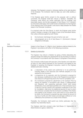General Conditions © FIDIC 2017
FORMS
GUIDANCE
GENERAL
CONDITIONS
65
otherwise. The Engineer’s consent or otherwise shall be at the sole discretion
of the Employer. The Contractor shall not delay any work while awaiting a
response.
		 If the Engineer gives his/her consent to the proposal, with or without
comments, the Engineer shall then instruct a Variation. Thereafter, the
Contractor shall submit any further particulars that the Engineer may
reasonably require, and the last paragraph of Sub-Clause 13.3.1 [Variation
by Instruction] shall apply which shall include consideration by the Engineer
of the sharing (if any) of the benefit, costs and/or delay between the Parties
stated in the Particular Conditions.
		 If a proposal under this Sub-Clause, to which the Engineer gives his/her
consent, includes a change in the design of part of the Permanent Works,
then unless otherwise agreed by both Parties:
(i) the Contractor shall design this part at his/her cost; and
(ii) sub-paragraphs (a) to (h) of Sub-Clause 4.1 [Contractor’s General
Obligations] shall apply.
13.3
Variation Procedure		 Subject to Sub-Clause 13.1 [Right to Vary], Variations shall be initiated by the
Engineer in accordance with either of the following procedures:
13.3.1 Variation by Instruction
		 The Engineer may instruct a Variation by giving a Notice (describing the
required change and stating any requirements for the recording of Costs) to
the Contractor in accordance with Sub-Clause 3.5 [Engineer’s Instructions].
		 The Contractor shall proceed with execution of the Variation and shall within
28 days (or other period proposed by the Contractor and agreed by the
Engineer) of receiving the Engineer’s instruction, submit to the Engineer
detailed particulars including:
(a) a description of the varied work performed or to be performed,
including details of the resources and methods adopted or to be
adopted by the Contractor;
(b) a programme for its execution and the Contractor’s proposal for
any necessary modifications (if any) to the Programme according to
Sub-Clause 8.3 [Programme] and to the Time for Completion; and
(c) the Contractor’s proposal for adjustment to the Contract Price by
valuing the Variation in accordance with Clause 12 [Measurement
and Valuation], with supporting particulars (which shall include
identification of any estimated quantities and, if the Contractor incurs
or will incur Cost as a result of any necessary modification to the Time
for Completion, shall show the additional payment (if any) to which
the Contractor considers that the Contractor is entitled). If the Parties
have agreed to the omission of any work which is to be carried out
by others, the Contractor’s proposal may also include the amount of
any loss of profit and other losses and damages suffered (or to be
suffered) by the Contractor as a result of the omission.
		 Thereafter, the Contractor shall submit any further particulars that the
Engineer may reasonably require.
		 The Engineer shall then proceed under Sub-Clause 3.7 [Agreement or
Determination] to agree or determine:
This
document
is
restricted
for
distribution
within
the
Lexis
Nexis
platform
-
NOT
FOR
CONTRACT
USE
AND
NOT
PRINTABLE
-
ORIGINAL
FOR
SALE
AT
www.fidic.org
 