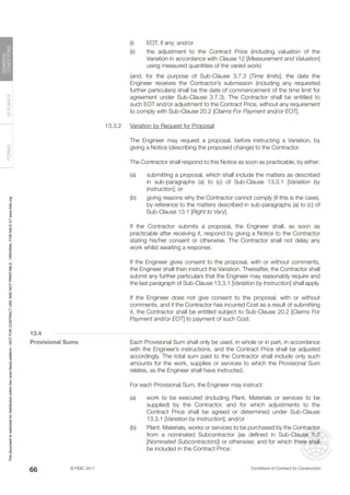 © FIDIC 2017 Conditions of Contract for Construction
FORMS
GUIDANCE
GENERAL
CONDITIONS
66
(i) EOT, if any; and/or
(ii) the adjustment to the Contract Price (including valuation of the
Variation in accordance with Clause 12 [Measurement and Valuation]
using measured quantities of the varied work)
		 (and, for the purpose of Sub-Clause 3.7.3 [Time limits], the date the
Engineer receives the Contractor’s submission (including any requested
further particulars) shall be the date of commencement of the time limit for
agreement under Sub-Clause 3.7.3). The Contractor shall be entitled to
such EOT and/or adjustment to the Contract Price, without any requirement
to comply with Sub-Clause 20.2 [Claims For Payment and/or EOT].
13.3.2 Variation by Request for Proposal
		 The Engineer may request a proposal, before instructing a Variation, by
giving a Notice (describing the proposed change) to the Contractor.
		 The Contractor shall respond to this Notice as soon as practicable, by either:
(a) submitting a proposal, which shall include the matters as described
in sub-paragraphs (a) to (c) of Sub-Clause 13.3.1 [Variation by
Instruction]; or
(b) giving reasons why the Contractor cannot comply (if this is the case),
by reference to the matters described in sub-paragraphs (a) to (c) of
Sub-Clause 13.1 [Right to Vary].
		 If the Contractor submits a proposal, the Engineer shall, as soon as
practicable after receiving it, respond by giving a Notice to the Contractor
stating his/her consent or otherwise. The Contractor shall not delay any
work whilst awaiting a response.
		 If the Engineer gives consent to the proposal, with or without comments,
the Engineer shall then instruct the Variation. Thereafter, the Contractor shall
submit any further particulars that the Engineer may reasonably require and
the last paragraph of Sub-Clause 13.3.1 [Variation by Instruction] shall apply.
		 If the Engineer does not give consent to the proposal, with or without
comments, and if the Contractor has incurred Cost as a result of submitting
it, the Contractor shall be entitled subject to Sub-Clause 20.2 [Claims For
Payment and/or EOT] to payment of such Cost.
13.4
Provisional Sums		 Each Provisional Sum shall only be used, in whole or in part, in accordance
with the Engineer’s instructions, and the Contract Price shall be adjusted
accordingly. The total sum paid to the Contractor shall include only such
amounts for the work, supplies or services to which the Provisional Sum
relates, as the Engineer shall have instructed.
		 For each Provisional Sum, the Engineer may instruct:
(a) work to be executed (including Plant, Materials or services to be
supplied) by the Contractor, and for which adjustments to the
Contract Price shall be agreed or determined under Sub-Clause
13.3.1 [Variation by Instruction]; and/or
(b) Plant, Materials, works or services to be purchased by the Contractor
from a nominated Subcontractor (as defined in Sub-Clause 5.2
[Nominated Subcontractors]) or otherwise; and for which there shall
be included in the Contract Price:
This
document
is
restricted
for
distribution
within
the
Lexis
Nexis
platform
-
NOT
FOR
CONTRACT
USE
AND
NOT
PRINTABLE
-
ORIGINAL
FOR
SALE
AT
www.fidic.org
 