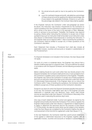 General Conditions © FIDIC 2017
FORMS
GUIDANCE
GENERAL
CONDITIONS
67
		 (i) the actual amounts paid (or due to be paid) by the Contractor;
and
		 (ii) a sum for overhead charges and profit, calculated as a percentage
of these actual amounts by applying the relevant percentage rate
(if any) stated in the applicable Schedule. If there is no such rate,
the percentage rate stated in the Contract Data shall be applied.
		 If the Engineer instructs the Contractor under sub-paragraph (a) and/or
(b) above, this instruction may include a requirement for the Contractor to
submit quotations from the Contractor’s suppliers and/or subcontractors for
all (or some) of the items of the work to be executed or Plant, Materials,
works or services to be purchased. Thereafter, the Engineer may respond
by giving a Notice either instructing the Contractor to accept one of these
quotations (but such an instruction shall not be taken as an instruction under
Sub-Clause 5.2 [Nominated Subcontractors]) or revoking the instruction. If
the Engineer does not so respond within 7 days of receiving the quotations,
the Contractor shall be entitled to accept any of these quotations at the
Contractor’s discretion.
		 Each Statement that includes a Provisional Sum shall also include all
applicable invoices, vouchers and accounts or receipts in substantiation of
the Provisional Sum.
13.5
Daywork		 If a Daywork Schedule is not included in the Contract, this Sub-Clause shall
not apply.
		 For work of a minor or incidental nature, the Engineer may instruct that a
Variation shall be executed on a daywork basis. The work shall then be valued
in accordance with the Daywork Schedule, and the following procedure shall
apply.
		 Before ordering Goods for such work (other than any Goods priced in the
Daywork Schedule), the Contractor shall submit one or more quotations from
the Contractor’s suppliers and/or subcontractors to the Engineer. Thereafter,
the Engineer may instruct the Contractor to accept one of these quotations
(but such an instruction shall not be taken as an instruction under Sub-Clause
5.2 [Nominated Subcontractors]). If the Engineer does not so instruct the
Contractor within 7 days of receiving the quotations, the Contractor shall be
entitled to accept any of these quotations at the Contractor’s discretion.
		 Except for any items for which the Daywork Schedule specifies that payment
is not due, the Contractor shall deliver each day to the Engineer accurate
statements in duplicate (and one electronic copy), which shall include
records (as described under Sub-Clause 6.10 [Contractor’s Records]) of the
resources used in executing the previous day’s work.
		 One copy of each statement shall, if correct and agreed, be signed by the
Engineer and promptly returned to the Contractor. If not correct or agreed, the
Engineer shall proceed under Sub-Clause 3.7 [Agreement or Determination]
to agree or determine the resources (and for the purpose of Sub-Clause
3.7.3 [Time limits], the date the works which are the subject of the Variation
under this Sub-Clause are completed by the Contractor shall be the date of
commencement of the time limit for agreement under Sub-Clause 3.7.3).
		 In the next Statement, the Contractor shall then submit priced statements
of the agreed or determined resources to the Engineer, together with all
applicable invoices, vouchers and accounts or receipts in substantiation of
This
document
is
restricted
for
distribution
within
the
Lexis
Nexis
platform
-
NOT
FOR
CONTRACT
USE
AND
NOT
PRINTABLE
-
ORIGINAL
FOR
SALE
AT
www.fidic.org
 