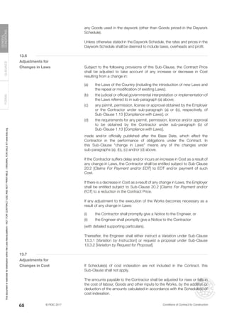 © FIDIC 2017 Conditions of Contract for Construction
FORMS
GUIDANCE
GENERAL
CONDITIONS
68
any Goods used in the daywork (other than Goods priced in the Daywork
Schedule).
		 Unless otherwise stated in the Daywork Schedule, the rates and prices in the
Daywork Schedule shall be deemed to include taxes, overheads and profit.
13.6
Adjustments for
Changes in Laws		 Subject to the following provisions of this Sub-Clause, the Contract Price
shall be adjusted to take account of any increase or decrease in Cost
resulting from a change in:
(a) the Laws of the Country (including the introduction of new Laws and
the repeal or modification of existing Laws);
(b) the judicial or official governmental interpretation or implementation of
the Laws referred to in sub-paragraph (a) above;
(c) any permit, permission, license or approval obtained by the Employer
or the Contractor under sub-paragraph (a) or (b), respectively, of
Sub-Clause 1.13 [Compliance with Laws]; or
(d) the requirements for any permit, permission, licence and/or approval
to be obtained by the Contractor under sub-paragraph (b) of
Sub-Clause 1.13 [Compliance with Laws],
		 made and/or officially published after the Base Date, which affect the
Contractor in the performance of obligations under the Contract. In
this Sub-Clause “change in Laws” means any of the changes under
sub-paragraphs (a), (b), (c) and/or (d) above.
		 If the Contractor suffers delay and/or incurs an increase in Cost as a result of
any change in Laws, the Contractor shall be entitled subject to Sub-Clause
20.2 [Claims For Payment and/or EOT] to EOT and/or payment of such
Cost.
		 If there is a decrease in Cost as a result of any change in Laws, the Employer
shall be entitled subject to Sub-Clause 20.2 [Claims For Payment and/or
EOT] to a reduction in the Contract Price.
		 If any adjustment to the execution of the Works becomes necessary as a
result of any change in Laws:
(i) the Contractor shall promptly give a Notice to the Engineer, or
(ii) the Engineer shall promptly give a Notice to the Contractor
		 (with detailed supporting particulars).
		 Thereafter, the Engineer shall either instruct a Variation under Sub-Clause
13.3.1 [Variation by Instruction] or request a proposal under Sub-Clause
13.3.2 [Variation by Request for Proposal].
13.7
Adjustments for
Changes in Cost		 If Schedule(s) of cost indexation are not included in the Contract, this
Sub-Clause shall not apply.
		 The amounts payable to the Contractor shall be adjusted for rises or falls in
the cost of labour, Goods and other inputs to the Works, by the addition or
deduction of the amounts calculated in accordance with the Schedule(s) of
cost indexation.
This
document
is
restricted
for
distribution
within
the
Lexis
Nexis
platform
-
NOT
FOR
CONTRACT
USE
AND
NOT
PRINTABLE
-
ORIGINAL
FOR
SALE
AT
www.fidic.org
 