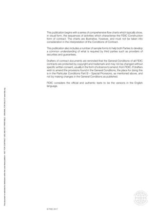 © FIDIC 2017
This publication begins with a series of comprehensive flow charts which typically show,
in visual form, the sequences of activities which characterise the FIDIC Construction
form of contract. The charts are illustrative, however, and must not be taken into
consideration in the interpretation of the Conditions of Contract.
This publication also includes a number of sample forms to help both Parties to develop
a common understanding of what is required by third parties such as providers of
securities and guarantees.
Drafters of contract documents are reminded that the General Conditions of all FIDIC
contracts are protected by copyright and trademark and may not be changed without
specific written consent, usually in the form of a licence to amend, from FIDIC. If drafters
wish to amend the provisions found in the General Conditions, the place for doing this
is in the Particular Conditions Part B – Special Provisions, as mentioned above, and
not by making changes in the General Conditions as published.
FIDIC considers the official and authentic texts to be the versions in the English
language.
This
document
is
restricted
for
distribution
within
the
Lexis
Nexis
platform
-
NOT
FOR
CONTRACT
USE
AND
NOT
PRINTABLE
-
ORIGINAL
FOR
SALE
AT
www.fidic.org
 
