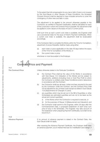 General Conditions © FIDIC 2017
FORMS
GUIDANCE
GENERAL
CONDITIONS
69
		 To the extent that full compensation for any rise or fall in Costs is not covered
by this Sub-Clause or other Clauses of these Conditions, the Accepted
Contract Amount shall be deemed to have included amounts to cover the
contingency of other rises and falls in costs.
		 The adjustment to be applied to the amount otherwise payable to the
Contractor, as certified in Payment Certificates, shall be calculated for each
of the currencies in which the Contract Price is payable. No adjustment shall
be applied to work valued on the basis of Cost or current prices.
		 Until such time as each current cost index is available, the Engineer shall
use a provisional index for the issue of Interim Payment Certificates. When
a current cost index is available, the adjustment shall be recalculated
accordingly.
		 If the Contractor fails to complete the Works within the Time for Completion,
adjustment of prices thereafter shall be made using either:
(a) each index or price applicable on the date 49 days before the expiry
of the Time for Completion of the Works; or
(b) the current index or price
		 whichever is more favourable to the Employer.
14
Contract Price and Payment
14.1
The Contract Price		 Unless otherwise stated in the Particular Conditions:
(a) the Contract Price shall be the value of the Works in accordance
with Sub-Clause 12.3 [Valuation of the Works] and be subject to
adjustments, additions (including Cost or Cost Plus Profit to which
the Contractor is entitled under these Conditions) and/or deductions
in accordance with the Contract;
(b) the Contractor shall pay all taxes, duties and fees required to be paid
by the Contractor under the Contract, and the Contract Price shall
not be adjusted for any of these costs except as stated in Sub-Clause
13.6 [Adjustments for Changes in Laws];
(c) any quantities which may be set out in the Bill of Quantities or other
Schedule(s) are estimated quantities and are not to be taken as the
actual and correct quantities:
		 (i) of the Works which the Contractor is required to execute, or
		 (ii) for the purposes of Clause 12 [Measurement and Valuation]; and
(d) the Contractor shall submit to the Engineer, within 28 days after the
Commencement Date, a proposed breakdown of each lump sum
price (if any) in the Schedules. The Engineer may take account of
the breakdown when preparing Payment Certificates, but shall not be
bound by it.
14.2
Advance Payment		 If no amount of advance payment is stated in the Contract Data, this
Sub-Clause shall not apply.
		 After receiving the Advance Payment Certificate, the Employer shall make
an advance payment, as an interest-free loan for mobilisation (and design, if
This
document
is
restricted
for
distribution
within
the
Lexis
Nexis
platform
-
NOT
FOR
CONTRACT
USE
AND
NOT
PRINTABLE
-
ORIGINAL
FOR
SALE
AT
www.fidic.org
 