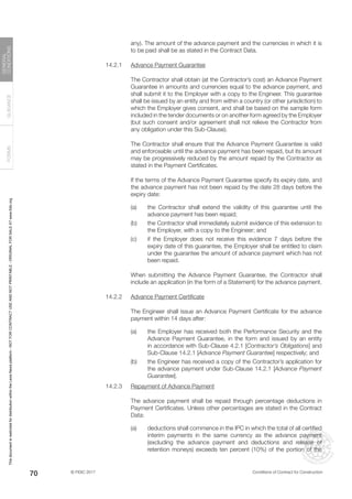 © FIDIC 2017 Conditions of Contract for Construction
FORMS
GUIDANCE
GENERAL
CONDITIONS
70
any). The amount of the advance payment and the currencies in which it is
to be paid shall be as stated in the Contract Data.
14.2.1 Advance Payment Guarantee
		 The Contractor shall obtain (at the Contractor’s cost) an Advance Payment
Guarantee in amounts and currencies equal to the advance payment, and
shall submit it to the Employer with a copy to the Engineer. This guarantee
shall be issued by an entity and from within a country (or other jurisdiction) to
which the Employer gives consent, and shall be based on the sample form
included in the tender documents or on another form agreed by the Employer
(but such consent and/or agreement shall not relieve the Contractor from
any obligation under this Sub-Clause).
		 The Contractor shall ensure that the Advance Payment Guarantee is valid
and enforceable until the advance payment has been repaid, but its amount
may be progressively reduced by the amount repaid by the Contractor as
stated in the Payment Certificates.
		 If the terms of the Advance Payment Guarantee specify its expiry date, and
the advance payment has not been repaid by the date 28 days before the
expiry date:
(a) the Contractor shall extend the validity of this guarantee until the
advance payment has been repaid;
(b) the Contractor shall immediately submit evidence of this extension to
the Employer, with a copy to the Engineer; and
(c) if the Employer does not receive this evidence 7 days before the
expiry date of this guarantee, the Employer shall be entitled to claim
under the guarantee the amount of advance payment which has not
been repaid.
		 When submitting the Advance Payment Guarantee, the Contractor shall
include an application (in the form of a Statement) for the advance payment.
14.2.2 Advance Payment Certificate
		 The Engineer shall issue an Advance Payment Certificate for the advance
payment within 14 days after:
(a) the Employer has received both the Performance Security and the
Advance Payment Guarantee, in the form and issued by an entity
in accordance with Sub-Clause 4.2.1 [Contractor’s Obligations] and
Sub-Clause 14.2.1 [Advance Payment Guarantee] respectively; and
(b) the Engineer has received a copy of the Contractor’s application for
the advance payment under Sub-Clause 14.2.1 [Advance Payment
Guarantee].
14.2.3 Repayment of Advance Payment
		 The advance payment shall be repaid through percentage deductions in
Payment Certificates. Unless other percentages are stated in the Contract
Data:
(a) deductions shall commence in the IPC in which the total of all certified
interim payments in the same currency as the advance payment
(excluding the advance payment and deductions and release of
retention moneys) exceeds ten percent (10%) of the portion of the
This
document
is
restricted
for
distribution
within
the
Lexis
Nexis
platform
-
NOT
FOR
CONTRACT
USE
AND
NOT
PRINTABLE
-
ORIGINAL
FOR
SALE
AT
www.fidic.org
 