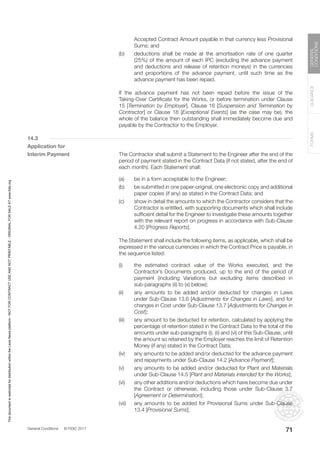 General Conditions © FIDIC 2017
FORMS
GUIDANCE
GENERAL
CONDITIONS
71
Accepted Contract Amount payable in that currency less Provisional
Sums; and
(b) deductions shall be made at the amortisation rate of one quarter
(25%) of the amount of each IPC (excluding the advance payment
and deductions and release of retention moneys) in the currencies
and proportions of the advance payment, until such time as the
advance payment has been repaid.
		 If the advance payment has not been repaid before the issue of the
Taking-Over Certificate for the Works, or before termination under Clause
15 [Termination by Employer], Clause 16 [Suspension and Termination by
Contractor] or Clause 18 [Exceptional Events] (as the case may be), the
whole of the balance then outstanding shall immediately become due and
payable by the Contractor to the Employer.
14.3
Application for
Interim Payment 		 The Contractor shall submit a Statement to the Engineer after the end of the
period of payment stated in the Contract Data (if not stated, after the end of
each month). Each Statement shall:
(a) be in a form acceptable to the Engineer;
(b) be submitted in one paper-original, one electronic copy and additional
paper copies (if any) as stated in the Contract Data; and
(c) show in detail the amounts to which the Contractor considers that the
Contractor is entitled, with supporting documents which shall include
sufficient detail for the Engineer to investigate these amounts together
with the relevant report on progress in accordance with Sub-Clause
4.20 [Progress Reports].
		 The Statement shall include the following items, as applicable, which shall be
expressed in the various currencies in which the Contract Price is payable, in
the sequence listed:
(i) the estimated contract value of the Works executed, and the
Contractor’s Documents produced, up to the end of the period of
payment (including Variations but excluding items described in
sub-paragraphs (ii) to (x) below);
(ii) any amounts to be added and/or deducted for changes in Laws
under Sub-Clause 13.6 [Adjustments for Changes in Laws], and for
changes in Cost under Sub-Clause 13.7 [Adjustments for Changes in
Cost];
(iii) any amount to be deducted for retention, calculated by applying the
percentage of retention stated in the Contract Data to the total of the
amounts under sub-paragraphs (i), (ii) and (vi) of this Sub-Clause, until
the amount so retained by the Employer reaches the limit of Retention
Money (if any) stated in the Contract Data;
(iv) any amounts to be added and/or deducted for the advance payment
and repayments under Sub-Clause 14.2 [Advance Payment];
(v) any amounts to be added and/or deducted for Plant and Materials
under Sub-Clause 14.5 [Plant and Materials intended for the Works];
(vi) any other additions and/or deductions which have become due under
the Contract or otherwise, including those under Sub-Clause 3.7
[Agreement or Determination];
(vii) any amounts to be added for Provisional Sums under Sub-Clause
13.4 [Provisional Sums];
This
document
is
restricted
for
distribution
within
the
Lexis
Nexis
platform
-
NOT
FOR
CONTRACT
USE
AND
NOT
PRINTABLE
-
ORIGINAL
FOR
SALE
AT
www.fidic.org
 