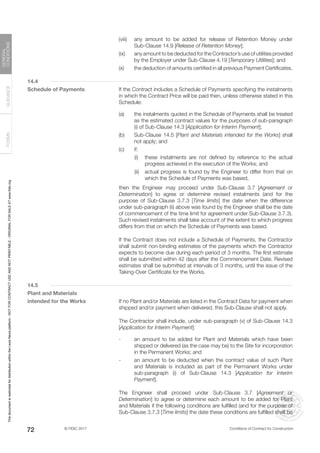 © FIDIC 2017 Conditions of Contract for Construction
FORMS
GUIDANCE
GENERAL
CONDITIONS
72
(viii) any amount to be added for release of Retention Money under
Sub-Clause 14.9 [Release of Retention Money];
(ix) any amount to be deducted for the Contractor’s use of utilities provided
by the Employer under Sub-Clause 4.19 [Temporary Utilities]; and
(x) the deduction of amounts certified in all previous Payment Certificates.
14.4
Schedule of Payments		 If the Contract includes a Schedule of Payments specifying the instalments
in which the Contract Price will be paid then, unless otherwise stated in this
Schedule:
(a) the instalments quoted in the Schedule of Payments shall be treated
as the estimated contract values for the purposes of sub-paragraph
(i) of Sub-Clause 14.3 [Application for Interim Payment];
(b) Sub-Clause 14.5 [Plant and Materials intended for the Works] shall
not apply; and
(c) if:
		 (i) these instalments are not defined by reference to the actual
progress achieved in the execution of the Works; and
		 (ii) actual progress is found by the Engineer to differ from that on
which the Schedule of Payments was based,
		 then the Engineer may proceed under Sub-Clause 3.7 [Agreement or
Determination] to agree or determine revised instalments (and for the
purpose of Sub-Clause 3.7.3 [Time limits] the date when the difference
under sub-paragraph (ii) above was found by the Engineer shall be the date
of commencement of the time limit for agreement under Sub-Clause 3.7.3).
Such revised instalments shall take account of the extent to which progress
differs from that on which the Schedule of Payments was based.
		 If the Contract does not include a Schedule of Payments, the Contractor
shall submit non-binding estimates of the payments which the Contractor
expects to become due during each period of 3 months. The first estimate
shall be submitted within 42 days after the Commencement Date. Revised
estimates shall be submitted at intervals of 3 months, until the issue of the
Taking-Over Certificate for the Works.
14.5
Plant and Materials
intended for the Works		 If no Plant and/or Materials are listed in the Contract Data for payment when
shipped and/or payment when delivered, this Sub-Clause shall not apply.
		 The Contractor shall include, under sub-paragraph (v) of Sub-Clause 14.3
[Application for Interim Payment]:
- an amount to be added for Plant and Materials which have been
shipped or delivered (as the case may be) to the Site for incorporation
in the Permanent Works; and
- an amount to be deducted when the contract value of such Plant
and Materials is included as part of the Permanent Works under
sub-paragraph (i) of Sub-Clause 14.3 [Application for Interim
Payment].
		 The Engineer shall proceed under Sub-Clause 3.7 [Agreement or
Determination] to agree or determine each amount to be added for Plant
and Materials if the following conditions are fulfilled (and for the purpose of
Sub-Clause 3.7.3 [Time limits] the date these conditions are fulfilled shall be
This
document
is
restricted
for
distribution
within
the
Lexis
Nexis
platform
-
NOT
FOR
CONTRACT
USE
AND
NOT
PRINTABLE
-
ORIGINAL
FOR
SALE
AT
www.fidic.org
 