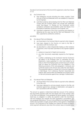 General Conditions © FIDIC 2017
FORMS
GUIDANCE
GENERAL
CONDITIONS
73
the date of commencement of the time limit for agreement under Sub-Clause
3.7.3):
(a) the Contractor has:
		 (i) kept satisfactory records (including the orders, receipts, Costs
and use of Plant and Materials) which are available for inspection
by the Engineer;
		 (ii) submitted evidence demonstrating that the Plant and Materials
comply with the Contract (which may include test certificates
under Sub-Clause 7.4 [Testing by the Contractor] and/or
compliance verification documentation under Sub-Clause 4.9.2
[Compliance Verification System]) to the Engineer; and
		 (iii) submitted a statement of the Cost of acquiring and shipping or
delivering (as the case may be) the Plant and Materials to the
Site, supported by satisfactory evidence;
		 and either:
(b) the relevant Plant and Materials:
		 (i) are those listed in the Contract Data for payment when shipped;
		 (ii) have been shipped to the Country, en route to the Site, in
accordance with the Contract; and
		 (iii) are described in a clean shipped bill of lading or other evidence
of shipment, which has been submitted to the Engineer together
with:
			 • evidence of payment of freight and insurance;
			 • any other documents reasonably required by the Engineer;
and
			 • a written undertaking by the Contractor that the Contractor
will deliver to the Employer (prior to submitting the next
Statement) a bank guarantee in a form and issued by an
entity to which the Employer gives consent (but such consent
shall not relieve the Contractor from any obligation in the
following provisions of this sub-paragraph), in amounts and
currencies equal to the amount due under this Sub-Clause.
This guarantee shall be in a similar form to the form described
in Sub-Clause 14.2.1 [Advance Payment Guarantee] and
shall be valid until the Plant and Materials are properly stored
on Site and protected against loss, damage or deterioration;
		or
(c) the relevant Plant and Materials:
		 (i) are those listed in the Contract Data for payment when delivered
to the Site, and
		 (ii) have been delivered to and are properly stored on the Site, are
protected against loss, damage or deterioration, and appear to
be in accordance with the Contract.
		 The amount so agreed or determined shall take account of the evidence
and documents required under this Sub-Clause and of the contract value
of the Plant and Materials. If sub-paragraph (b) above applies, the Engineer
shall have no obligation to certify any payment under this Sub-Clause
until the Employer has received the bank guarantee in accordance with
sub-paragraph (b)(iii) above. The sum to be certified by the Engineer in an IPC
shall be the equivalent of eighty percent (80%) of this agreed or determined
amount. The currencies for this certified sum shall be the same as those in
which payment will become due when the contract value is included under
This
document
is
restricted
for
distribution
within
the
Lexis
Nexis
platform
-
NOT
FOR
CONTRACT
USE
AND
NOT
PRINTABLE
-
ORIGINAL
FOR
SALE
AT
www.fidic.org
 