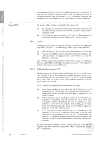 © FIDIC 2017 Conditions of Contract for Construction
FORMS
GUIDANCE
GENERAL
CONDITIONS
74
sub-paragraph (i) of Sub-Clause 14.3 [Application for Interim Payment]. At
that time, the Payment Certificate shall include the applicable amount to
be deducted which shall be equivalent to, and in the same currencies and
proportions as, this additional amount for the relevant Plant and Materials.
14.6
Issue of IPC		 No amount will be certified or paid to the Contractor until:
(a) the Employer has received the Performance Security in the form, and
issued by an entity, in accordance with Sub-Clause 4.2.1 [Contractor’s
obligations]; and
(b) the Contractor has appointed the Contractor’s Representative in
accordance with Sub-Clause 4.3 [Contractor’s Representative].
14.6.1 The IPC
		 The Engineer shall, within 28 days after receiving a Statement and supporting
documents, issue an IPC to the Employer, with a copy to the Contractor:
(a) stating the amount which the Engineer fairly considers to be due; and
(b) including any additions and/or deductions which have become due
under Sub-Clause 3.7 [Agreement or Determination] or under the
Contract or otherwise,
		 with detailed supporting particulars (which shall identify any difference
between a certified amount and the corresponding amount in the Statement
and give the reasons for such difference).
14.6.2 Withholding (amounts in) an IPC
		 Before the issue of the Taking-Over Certificate for the Works, the Engineer
may withhold an IPC in an amount which would (after retention and other
deductions) be less than the minimum amount of the IPC (if any) stated in
the Contract Data. In this event, the Engineer shall promptly give a Notice to
the Contractor accordingly.
		 An IPC shall not be withheld for any other reason, although:
(a) if any thing supplied or work done by the Contractor is not in
accordance with the Contract, the estimated cost of rectification or
replacement may be withheld until rectification or replacement has
been completed;
(b) if the Contractor was or is failing to perform any work, service or
obligation in accordance with the Contract, the value of this work
or obligation may be withheld until the work or obligation has been
performed. In this event, the Engineer shall promptly give a Notice
to the Contractor describing the failure and with detailed supporting
particulars of the value withheld; and/or
(c) if the Engineer finds any significant error or discrepancy in the
Statement or supporting documents, the amount of the IPC may
take account of the extent to which this error or discrepancy has
prevented or prejudiced proper investigation of the amounts in the
Statement until such error or discrepancy is corrected in a subsequent
Statement.
		 For each amount so withheld, in the supporting particulars for the IPC the
Engineer shall detail his/her calculation of the amount and state the reasons
for it being withheld.
This
document
is
restricted
for
distribution
within
the
Lexis
Nexis
platform
-
NOT
FOR
CONTRACT
USE
AND
NOT
PRINTABLE
-
ORIGINAL
FOR
SALE
AT
www.fidic.org
 