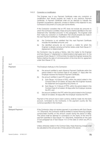 General Conditions © FIDIC 2017
FORMS
GUIDANCE
GENERAL
CONDITIONS
75
14.6.3 Correction or modification
		 The Engineer may in any Payment Certificate make any correction or
modification that should properly be made to any previous Payment
Certificate. A Payment Certificate shall not be deemed to indicate the
Engineer’s acceptance, approval, consent or Notice of No-objection to any
Contractor’s Document or to (any part of) the Works.
		 If the Contractor considers that an IPC does not include any amounts to
which the Contractor is entitled, these amounts shall be identified in the next
Statement (the “identified amounts” in this paragraph). The Engineer shall
then make any correction or modification that should properly be made in
the next Payment Certificate. Thereafter, to the extent that:
(a) the Contractor is not satisfied that this next Payment Certificate
includes the identified amounts; and
(b) the identified amounts do not concern a matter for which the
Engineer is already carrying out his/her duties under Sub-Clause 3.7
[Agreement or Determination]
		 the Contractor may, by giving a Notice, refer this matter to the Engineer
and Sub-Clause 3.7 [Agreement or Determination] shall apply (and, for the
purpose of Sub-Clause 3.7.3 [Time limits], the date the Engineer receives this
Notice shall be the date of commencement of the time limit for agreement
under Sub-Clause 3.7.3).
14.7
Payment		 The Employer shall pay to the Contractor:
(a) the amount certified in each Advance Payment Certificate within the
period stated in the Contract Data (if not stated, 21 days) after the
Employer receives the Advance Payment Certificate;
(b) the amount certified in each IPC issued under:
		 (i) Sub-Clause 14.6 [Issue of IPC], within the period stated in the
Contract Data (if not stated, 56 days) after the Engineer receives
the Statement and supporting documents; or
		 (ii) Sub-Clause 14.13 [Issue of FPC], within the period stated in the
Contract Data (if not stated, 28 days) after the Employer receives
the IPC; and
(c) the amount certified in the FPC within the period stated in the Contract
Data (if not stated, 56 days) after the Employer receives the FPC.
		 Payment of the amount due in each currency shall be made into the bank
account, nominated by the Contractor, in the payment country (for this
currency) specified in the Contract.
14.8
Delayed Payment		 If the Contractor does not receive payment in accordance with Sub-Clause
14.7 [Payment], the Contractor shall be entitled to receive financing charges
compounded monthly on the amount unpaid during the period of delay.
This period shall be deemed to commence on the expiry of the time for
payment specified in Sub-Clause 14.7 [Payment], irrespective (in the case
of sub-paragraph (b) of Sub-Clause 14.7) of the date on which any IPC is
issued.
		 Unless otherwise stated in the Contract Data, these financing charges shall
be calculated at the annual rate of three percent (3%) above:
This
document
is
restricted
for
distribution
within
the
Lexis
Nexis
platform
-
NOT
FOR
CONTRACT
USE
AND
NOT
PRINTABLE
-
ORIGINAL
FOR
SALE
AT
www.fidic.org
 