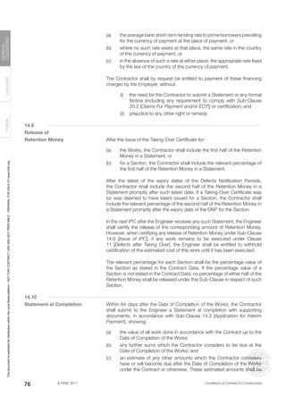 © FIDIC 2017 Conditions of Contract for Construction
FORMS
GUIDANCE
GENERAL
CONDITIONS
76
(a) the average bank short-term lending rate to prime borrowers prevailing
for the currency of payment at the place of payment, or
(b) where no such rate exists at that place, the same rate in the country
of the currency of payment, or
(c) in the absence of such a rate at either place, the appropriate rate fixed
by the law of the country of the currency of payment.
		 The Contractor shall by request be entitled to payment of these financing
charges by the Employer, without:
		 (i) the need for the Contractor to submit a Statement or any formal
Notice (including any requirement to comply with Sub-Clause
20.2 [Claims For Payment and/or EOT]) or certification; and
		 (ii) prejudice to any other right or remedy.
14.9
Release of
Retention Money		 After the issue of the Taking-Over Certificate for:
(a) the Works, the Contractor shall include the first half of the Retention
Money in a Statement; or
(b) for a Section, the Contractor shall include the relevant percentage of
the first half of the Retention Money in a Statement.
		 After the latest of the expiry dates of the Defects Notification Periods,
the Contractor shall include the second half of the Retention Money in a
Statement promptly after such latest date. If a Taking-Over Certificate was
(or was deemed to have been) issued for a Section, the Contractor shall
include the relevant percentage of the second half of the Retention Money in
a Statement promptly after the expiry date of the DNP for the Section.
		 In the next IPC after the Engineer receives any such Statement, the Engineer
shall certify the release of the corresponding amount of Retention Money.
However, when certifying any release of Retention Money under Sub-Clause
14.6 [Issue of IPC], if any work remains to be executed under Clause
11 [Defects after Taking Over], the Engineer shall be entitled to withhold
certification of the estimated cost of this work until it has been executed.
		 The relevant percentage for each Section shall be the percentage value of
the Section as stated in the Contract Data. If the percentage value of a
Section is not stated in the Contract Data, no percentage of either half of the
Retention Money shall be released under this Sub-Clause in respect of such
Section.
14.10
Statement at Completion		 Within 84 days after the Date of Completion of the Works, the Contractor
shall submit to the Engineer a Statement at completion with supporting
documents, in accordance with Sub-Clause 14.3 [Application for Interim
Payment], showing:
(a) the value of all work done in accordance with the Contract up to the
Date of Completion of the Works
(b) any further sums which the Contractor considers to be due at the
Date of Completion of the Works; and
(c) an estimate of any other amounts which the Contractor considers
have or will become due after the Date of Completion of the Works
under the Contract or otherwise. These estimated amounts shall be
This
document
is
restricted
for
distribution
within
the
Lexis
Nexis
platform
-
NOT
FOR
CONTRACT
USE
AND
NOT
PRINTABLE
-
ORIGINAL
FOR
SALE
AT
www.fidic.org
 